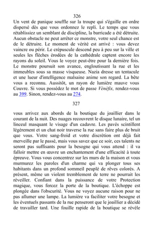 326
Un vent de panique souffle sur la troupe qui s'égaille en ordre
dispersé dès que vous ordonnez le repli. Le temps que vous
rétablissiez un semblant de discipline, la barricade a été détruite.
Aucun obstacle ne peut arrêter ce monstre, votre seul chance est
de le détruire. Le moment de vérité est arrivé : vous devez
vaincre ou périr. Le crépuscule descend peu à peu sur la ville et
seules les flèches érodées de la cathédrale captent encore les
rayons du soleil. Vous le voyez peut-être pour la dernière fois.
Le monstre poursuit son avance, engloutissant la rue et les
immeubles sous sa masse visqueuse. Nazia dresse un tentacule
et une lueur d'intelligence malsaine anime son regard. La bête
vous a reconnu. Aussitôt, un rayon de lumière mauve vous
Couvre. Si vous possédez le mot de passe Vènèfix, rendez-vous
au 399. Sinon, rendez-vous au 274.
327
vous arrivez aux abords de la boutique du joaillier dans le
courant de la nuit. Des nuages recouvrent le disque lunaire, tel un
linceul masquant le visage d'un cadavre. Les pavés scintillent
légèrement et un chat noir traverse la rue sans faire plus de bruit
que vous. Votre sang-froid et votre discrétion ont déjà fait
merveille par le passé, mais vous savez que ce soir, ces talents ne
seront pas suffisants pour la besogne qui vous attend : il va
falloir mettre en œuvre un enchantement d'une efficacité à toute
épreuve. Vous vous concentrez sur les murs de la maison et vous
murmurez les paroles d'un charme qui va plonger tous ses
habitants dans un profond sommeil peuplé de rêves colorés. A
présent, même un violent tremblement de terre ne pourrait les
réveiller. Confiant dans la puissance de votre Protection
magique, vous forcez la porte de la boutique. L'échoppe est
plongée dans l'obscurité. Vous ne voyez aucune raison pour ne
pas allumer une lampe. La lumière va faciliter votre besogne et
les éventuels passants de la rue penseront que le joaillier a décidé
de travailler tard. Une fouille rapide de la boutique se révèle
 