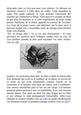 décevante, mais ce n'est pas pour vous étonner. Le diamant est
sûrement conservé à l'abri dans un coffre. Vous enjambez le
corps d'un garde endormi et vous entamez l'ascension des
marches qui conduisent à l'étage. Vous percevez soudain un bruit
de pas dans les hauteurs et, à votre stupéfaction, un jeune soldat
portant l'uniforme de la milice apparaît au sommet de l'escalier.
Les traits de la jeune recrue sont déformés par la peur, mais il
parvient malgré tout à rassembler assez de courage pour déclarer
d'une voix blanche.
Toi, ne bouge plus ! Tu es en état d'arrestation ! Si vous
gravissez les marches pour l'attaquer rendez-vous au 176. Si
vous préférez prendre la fuite pour rejoindre vos amis, rendez-
vous au 190.
328
tyutchev est un bretteur hors pair. Sa lame a taillé en pièces plus
d'un infortuné qui avait eu le malheur de se placer en travers de
sa route ou qui avait simplement commis l'erreur de le
contredire. Il se balance d'un pied sur l'autre, prêt à combattre.
Une intense satisfaction peut se lire sur son visage. Cet homme
prend un plaisir malsain à tuer ses semblables. Il ne vous laissera
aucune chance. Son arme est deux fois plus longue que la vôtre
et son allonge le rend pratiquement intouchable. Allez-vous
chercher le contact (rendez-vous au 338) ou garder prudemment
vos distances et parer sa première attaque (rendez-vous au 363) ?
 