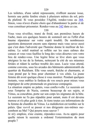329
Les toilettes, d'une saleté repoussante, n'offrent aucune issue,
hormis une petite fenêtre située à plusieurs mètres du sol, près
du plafond. Si vous possédez l'Agilité, rendez-vous au 368.
Sinon, vous n'avez d'autre choix que d'abandonner la partie et de
vous constituer prisonnier. Rendez-vous au 342 dans ce cas.
330
Vous vous réveillez, transi de froid, aux premières lueurs de
l'aube, mais ces quelques heures de sommeil ont eu l'effet d'un
baume réparateur sur votre esprit troublé. De nombreuses
questions demeurent encore sans réponse mais vous savez aussi
que c'est dans l'adversité que l'homme donne le meilleur de lui-
même. Le soleil matinal se reflète sur les eaux ealmes des
canaux et vous vous faufilez le long des voies désertes vers votre
lieu de rendez-vous. Une legère brise se lève alors que vous
atteignez la rue de la fortune, nettoyant la cité de ses miasmes
fetides et ridant la surface trouble des eaux. Lucie vous attend,
comme convenu, sous les arcades des bâtiments administratifs du
quartier de Rackham. Elle vous sourit, fraîche et charmante, et
vous prend par le bras pour cheminer à vos côtés. La jeune
femme dit avoir quelque chose à vous montrer. Pendant quelques
instants, vous oubliez le fardeau de vos soucis pour mieux vous
imprégner de cette promenade en gracieuse compagnie.
La situation empire au palais, vous confie-t-elle. Le suzerain est
sous l'emprise de Nazia, comme beaucoup de ses sujets, et
Vénus, sa concubine, porte sur son corps les stigmates de la bête.
Le suzerain ne l'a pas répudiée pour autant, mais il est devenu
morose et n'a plus goût à rien. Je tiens toutes ces informations de
la femme de chambre de Vénus. La malédiction est tombée sur le
palais. Que va-t-il se passer si nos dirigeants eux-mêmes suc-
combent au Mal ? Qui pourra nous sauver ?
Je m'y emploie, n'aie crainte, répondez-vous. As-tu appris pour
quelle raison le suzerain a ordonné l'extermination de mon
peuple ?
 