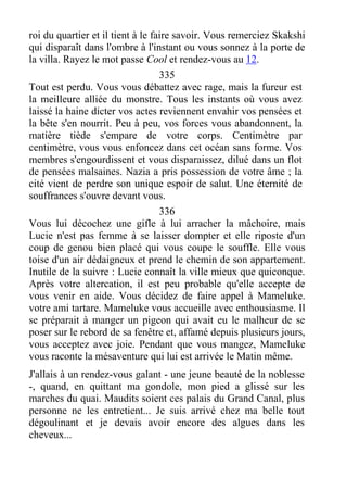 roi du quartier et il tient à le faire savoir. Vous remerciez Skakshi
qui disparaît dans l'ombre à l'instant ou vous sonnez à la porte de
la villa. Rayez le mot passe Cool et rendez-vous au 12.
335
Tout est perdu. Vous vous débattez avec rage, mais la fureur est
la meilleure alliée du monstre. Tous les instants où vous avez
laissé la haine dicter vos actes reviennent envahir vos pensées et
la bête s'en nourrit. Peu à peu, vos forces vous abandonnent, la
matière tiède s'empare de votre corps. Centimètre par
centimètre, vous vous enfoncez dans cet océan sans forme. Vos
membres s'engourdissent et vous disparaissez, dilué dans un flot
de pensées malsaines. Nazia a pris possession de votre âme ; la
cité vient de perdre son unique espoir de salut. Une éternité de
souffrances s'ouvre devant vous.
336
Vous lui décochez une gifle à lui arracher la mâchoire, mais
Lucie n'est pas femme à se laisser dompter et elle riposte d'un
coup de genou bien placé qui vous coupe le souffle. Elle vous
toise d'un air dédaigneux et prend le chemin de son appartement.
Inutile de la suivre : Lucie connaît la ville mieux que quiconque.
Après votre altercation, il est peu probable qu'elle accepte de
vous venir en aide. Vous décidez de faire appel à Mameluke.
votre ami tartare. Mameluke vous accueille avec enthousiasme. Il
se préparait à manger un pigeon qui avait eu le malheur de se
poser sur le rebord de sa fenêtre et, affamé depuis plusieurs jours,
vous acceptez avec joie. Pendant que vous mangez, Mameluke
vous raconte la mésaventure qui lui est arrivée le Matin même.
J'allais à un rendez-vous galant - une jeune beauté de la noblesse
-, quand, en quittant ma gondole, mon pied a glissé sur les
marches du quai. Maudits soient ces palais du Grand Canal, plus
personne ne les entretient... Je suis arrivé chez ma belle tout
dégoulinant et je devais avoir encore des algues dans les
cheveux...
 
