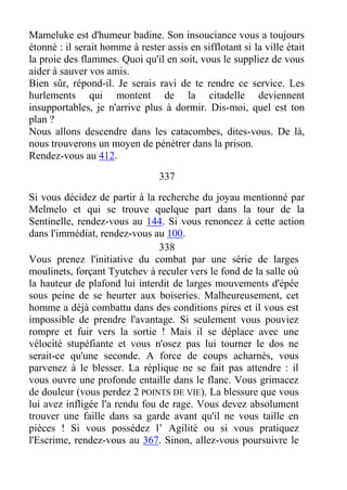Mameluke est d'humeur badine. Son insouciance vous a toujours
étonné : il serait homme à rester assis en sifflotant si la ville était
la proie des flammes. Quoi qu'il en soit, vous le suppliez de vous
aider à sauver vos amis.
Bien sûr, répond-il. Je serais ravi de te rendre ce service. Les
hurlements qui montent de la citadelle deviennent
insupportables, je n'arrive plus à dormir. Dis-moi, quel est ton
plan ?
Nous allons descendre dans les catacombes, dites-vous. De là,
nous trouverons un moyen de pénétrer dans la prison.
Rendez-vous au 412.
337
Si vous décidez de partir à la recherche du joyau mentionné par
Melmelo et qui se trouve quelque part dans la tour de la
Sentinelle, rendez-vous au 144. Si vous renoncez à cette action
dans l'immédiat, rendez-vous au 100.
338
Vous prenez l'initiative du combat par une série de larges
moulinets, forçant Tyutchev à reculer vers le fond de la salle où
la hauteur de plafond lui interdit de larges mouvements d'épée
sous peine de se heurter aux boiseries. Malheureusement, cet
homme a déjà combattu dans des conditions pires et il vous est
impossible de prendre l'avantage. Si seulement vous pouviez
rompre et fuir vers la sortie ! Mais il se déplace avec une
vélocité stupéfiante et vous n'osez pas lui tourner le dos ne
serait-ce qu'une seconde. A force de coups acharnés, vous
parvenez à le blesser. La réplique ne se fait pas attendre : il
vous ouvre une profonde entaille dans le flanc. Vous grimacez
de douleur (vous perdez 2 POINTS DE VIE). La blessure que vous
lui avez infligée l'a rendu fou de rage. Vous devez absolument
trouver une faille dans sa garde avant qu'il ne vous taille en
pièces ! Si vous possédez l’ Agilité ou si vous pratiquez
l'Escrime, rendez-vous au 367. Sinon, allez-vous poursuivre le
 