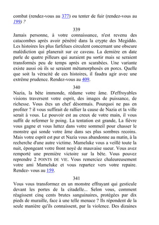 combat (rendez-vous au 377) ou tenter de fuir (rendez-vous au
199) ?
339
Jamais personne, à votre connaissance, n'est revenu des
catacombes après avoir pénétré dans la crypte des Megiddo.
Les histoires les plus farfelues circulent concernant une obscure
malédiction qui planerait sur ce caveau. La dernière en date
parle de quatre pilleurs qui auraient pu sortir mais se seraient
transformés peu de temps après en scarabées. Une variante
existe aussi où ils se seraient métamorphosés en porcs. Quelle
que soit la véracité de ces histoires, il faudra agir avec une
extrême prudence. Rendez-vous au 409.
340
Nazia, la bête immonde, rédame votre âme. D'effroyables
visions traversent votre esprit, des images de puissance, de
richesse. Vous êtes un chef désormais. Pourquoi ne pas en
profiter ? il vous suffirait de rallier la cause de Nazia et la ville
serait à vous. Le pouvoir est au creux de votre main, il vous
suffit de refermer le poing. La tentation est grande, La fièvre
vous gagne et vous luttez dans votre sommeil pour chasser le
monstre qui sonde votre âme dans ses plus sombres recoins.
Mais votre esprit est pur et Nazia vous abandonne au matin, à la
recherche d'une autre victime. Mameluke vous a veillé toute la
nuit, épongeant votre front noyé de mauvaise sueur. Vous avez
remporté une première victoire sur la bête. Vous pouvez
reprendre 2 POINTS DE VIE. Vous remerciez chaleureusement
votre ami Mameluke et vous repartez vers votre repaire.
Rendez- vous au 159.
341
Vous vous transformez en un monstre effrayant qui gesticule
devant les portes de la citadelle... Selon vous, comment
réagissent cinq cents brutes sanguinaires, protégées par dix
pieds de muraille, face à une telle menace ? Ils répondent de la
seule manière qu'ils connaissent, par la violence. Des dizaines
 