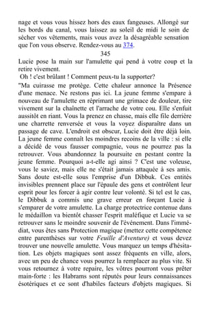 nage et vous vous hissez hors des eaux fangeuses. Allongé sur
les bords du canal, vous laissez au soleil de midi le soin de
sécher vos vêtements, mais vous avez la désagréable sensation
que l'on vous observe. Rendez-vous au 374.
345
Lucie pose la main sur l'amulette qui pend à votre coup et la
retire vivement.
Oh ! c'est brûlant ! Comment peux-tu la supporter?
"Ma cuirasse me protège. Cette chaleur annonce la Présence
d'une menace. Ne restons pas ici. La jeune femme s'empare à
nouveau de l'amulette en réprimant une grimace de douleur, tire
vivement sur la chaînette et l'arrache de votre cou. Elle s'enfuit
aussitôt en riant. Vous la prenez en chasse, mais elle file derrière
une charrette renversée et vous la voyez disparaître dans un
passage de cave. L'endroit est obscur, Lucie doit être déjà loin.
La jeune femme connaît les moindres recoins de la ville : si elle
a décidé de vous fausser compagnie, vous ne pourrez pas la
retrouver. Vous abandonnez la poursuite en pestant contre la
jeune femme. Pourquoi a-t-elle agi ainsi ? C'est une voleuse,
vous le saviez, mais elle ne s'était jamais attaquée à ses amis.
Sans doute est-elle sous l'emprise d'un Dibbuk. Ces entités
invisibles prennent place sur l'épaule des gens et contrôlent leur
esprit pour les forcer à agir contre leur volonté. Si tel est le cas,
le Dibbuk a commis une grave erreur en forçant Lucie à
s'emparer de votre amulette. La charge protectrice contenue dans
le médaillon va bientôt chasser l'esprit maléfique et Lucie va se
retrouver sans le moindre souvenir de l'événement. Dans l'immé-
diat, vous êtes sans Protection magique (mettez cette compétence
entre parenthèses sur votre Feuille d'Aventure) et vous devez
trouver une nouvelle amulette. Vous marquez un temps d'hésita-
tion. Les objets magiques sont assez fréquents en ville, alors,
avec un peu de chance vous pourrez la remplacer au plus vite. Si
vous retournez à votre repaire, les vôtres pourront vous prêter
main-forte : les Habrams sont réputés pour leurs connaissances
ésotériques et ce sont d'habiles facteurs d'objets magiques. Si
 