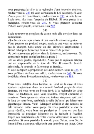 vous parcourez la ville, à la recherche d'une nouvelle amulette,
rendez-vous au 243 (si vous connaissez la Loi des rues). Si vous
n'avez pas cette compétence, rendez-vous au 213. A cette heure,
Lucie n'est plus sous l'emprise du Dibbuk. Si vous partez à sa
recherche, rendez-vous au 257. Si vous préférez consulter
d'abord votre peuple, rendez-vous au 202.
346
Lucie retrouve un semblant de calme mais elle persiste dans ses
convictions.
-Que Nazia les emporte tous et bon vent à la mauvaise graine.
Vous poussez un profond soupir, sachant que vous ne pourrez
pas la changer. Sans doute un des criminels emprisonnés à
Grond est-il pour beaucoup dans sa manière de penser.
-Je dois absolument pénétrer dans la forteresse, insistez-vous. Ne
connaîtrais-tu pas quelqu'un dans la place ?
-Un ou deux gardes, répond-elle. Ainsi que le capitaine Khmer
qui est responsable de la tour de l'Est. Il surveille l'entrée
principale. Je pourrais te faire entrer en fraude...
Si vous acceptez la proposition de Lucie, rendez- vous au 354. Si
vous préférez décliner son offre, rendez-vous au 366. Si vous
bénéficiez d'une Protection magique, rendez-vous au 388.
347
Vous vous installez dans l'ombre, au fond de la cave et vous
sombrez rapidement dans un sommeil Profond peuplé de rêves
étranges, où vous errez en Pleine forêt, à la recherche de votre
mère. Le lendemain, vous vous réveillez, l'esprit embrumé et
nauséeux. Vous apercevez alors une traînée visqueuse qui court
le long de votre bras, semblable à celle Qu'aurait pu laisser une
gigantesque limace. Vous Manquez défaillir et des renvois de
bile viennent brûler votre gorge. Si vous possédez le mot de
passe vénéfix, votre bras est paralysé et il vous est dès lors
impossible de pratiquer l'Escrime ou de recourir à l'Agilité.
Rayez ces compétences de votre Feuille d'Aventure si vous les
possédiez. Si vous possédez le mot de passe Satori, vous ôtez le
limon à l'eau claire pour découvrir que votre bras est intact. Cette
 