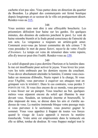 cachette n'est pas sûre. Vous partez donc en direction du quartier
du Bourdon. La plupart des commerçants ont fermé boutique
depuis longtemps et ce secteur de la ville est pratiquement désert.
Rendez-vous au 315,
348
Vous assistez sans mot dire à une effroyable boucherie. Les
prisonniers défoulent leur haine sur les gardes. En quelques
minutes, des dizaines de cadavres jonchent le pavé. Le vent de
haine retombe bientôt et la foule prend conscience de l'atrocité de
son acte, La vengeance a toujours un arrière-goût amer.
Comment avez-vous pu laisser commettre de tels crimes ? Si
vous possédez le mot de passe Satori, rayez-le de votre Feuille
d'Aventure. Le temps est venu de retourner dans votre repaire,
afin d'y trouver peut-être l'oubli. Rendez-vous au 159.
349
Le soleil disparaît peu à peu derrière l'horizon et la lumière dans
la rue est insuffisante pour activer le joyau. Vous levez les yeux
vers les toits embrasés par les derniers rayons du couchant.
Vous devez absolument atteindre la lumière, Comme vous esca-
ladez un monceau d'éboulis, Nazia repart à la charge, Si vous
avez l'Agilité, vous parvenez à esquiver ses attaques tout en
grimpant vers le SOMMET. Dans le cas contraire, vous perdez 5
POINTS DE VIE. Si vous êtes encore de ce monde, vous parvenez
à vous hisser sur un parapet. Vous touchez au but. quelques
mètres vous séparent encore du soleil qui illumine le mur
devant vous. Soudain, un tentacule énorme et boursouflé, le
plus imposant de tous, se dresse dans les airs et s'arrête au-
dessus de vous. La matière immonde bloque votre passage mais
si vous parvenez à le sectionner, vous pourrez gagner le
sommet. Vous vous apprêtez â frapper de toutes vos forces
quand le visage de Lucie apparaît à travers la matière
translucide. Votre amie est emprisonnée dans le tentacule où
elle se débat, tordue de douleur. Si vous frappez malgré tout le
 