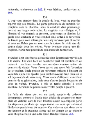 tentacule, rendez-vous au 147. Si vous hésitez, rendez-vous au
103.
350
A trop vous attarder dans la gueule du loup, vous ne pouviez
espérer que des ennuis... La garde personnelle du suzerain fait
irruption dans la chambre, sous la conduite d'un personnage
portant une longue robe noire. Le magicien vous désigne et, à
l'instant où vos regards se croisent, votre corps se tétanise, La
garde vous enchaîne et vous conduit sans tarder à la forteresse
de Grond pour vous interroger. Vous n'y survivrez pas et, même
si vous ne lâchez pas un mot sous la torture, le répit sera de
courte durée pour les vôtres. Votre aventure trouve une fin
tragique, Nazia peut poursuivre son œuvre de destruction,
351
Tyutchev abat son épée à la cadence d'un équarrisseur travaillant
à la chaîne. Car c'est bien de boucherie qu'il est question en ce
moment : sa lame tranche vos membres comme autant de
quartiers de viande. Vous n'avez pas eu une seule fois l'occasion
de le toucher. Lucie pousse un hurlement strident à l'instant où
votre tête quitte vos épaules pour tomber avec un bruit mou sur le
sol déjà maculé de votre sang. Vous venez d'affronter le meilleur
guerrier de sa génération, mais vous n'aurez jamais l'occasion de
vous en vanter. Tyutchev a mis un terme définitif à votre
aventure. Personne ne pourra sauver votre peuple à présent.
352
La faille du vieux port est en partie remplie de cadavres
décomposés, comme si Nazia avait décidé de déverser son trop-
plein de victimes dans la mer. Pourtant aucun des corps ne porte
les stigmates purulents qui apparaissent sur ceux qui subissent
l'influence pernicieuse du monstre. Ces cadavres sont d'une autre
provenance et la puanteur atroce qui se dégage de ce charnier
vous oblige à choisir une autre route. Rendez-vous au 262.
 
