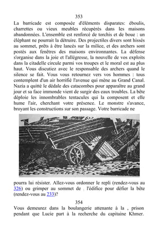 353
La barricade est composée d'éléments disparates: éboulis,
charrettes ou vieux meubles récupérés dans les maisons
abandonnées. L'ensemble est renforcé de torchis et de boue : un
éléphant ne pourrait la détruire. Des projectiles divers sont hissés
au sommet, prêts à être lancés sur la milice, et des archers sont
postés aux fenêtres des maisons environnantes. La défense
s'organise dans la joie et l'allégresse, la nouvelle de vos exploits
dans la citadelle circule parmi vos troupes et le moral est au plus
haut. Vous discutiez avec le responsable des archers quand le
silence se fait. Vous vous retournez vers vos hommes : tous
contemplent d'un air horrifié l'avenue qui mène au Grand Canal.
Nazia a quitté le dédale des catacombes pour apparaître au grand
jour et sa face immonde vient de surgir des eaux troubles. La bête
déploie les innombrables tentacules qui la composent et elle
hume l'air, cherchant votre présence. Le monstre s'avance,
broyant les constructions sur son passage. Votre barricade ne
pourra lui résister. Allez-vous ordonner le repli (rendez-vous au
326) ou grimper au sommet de : l'édifice pour défier la bête
(rendez-vous au 233)?
354
Vous demeurez dans la boulangerie attenante à la , prison
pendant que Lucie part à la recherche du capitaine Khmer.
 