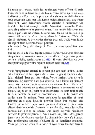 L'attente est longue, mais les boulangers vous offrent du pain
frais. Ce sont de bons amis de Lucie, vous savez qu'ils ne vous
trahiront pas. Pourtant, ils prennent des risques considérables en
vous acceptant sous leur toit. Lucie revient finalement, une heure
plus tard. Vous remarquez qu'elle cherche à dissimuler son
trouble. , Tout est arrangé, dit-elle. Présente-toi devant les Portes
dans cinq minutes et tu pourras entrer. Il ne te sera fait aucun mal
mais, â partir de cet instant, tu seras seul. Ce ne fut pas facile, je
crois qu'il s'est passé un drame dans la forteresse. Tâche de
réussir, Habram. Je prends des risques pour toi. Lucie vous lance
un regard plein de reproches et poursuit.
- Je serai à l'Anguille d'Argent. Viens me voir quand tout sera
fini...
Sur ces mots, elle vous tapote l'épaule et s'en va. Si vous attendez
cinq minutes, comme convenu, avant d'aller frapper aux portes
de la citadelle, rendez-vous au 413. Si vous abandonnez cette
idée pour regagner votre repaire, rendez-vous au 220.
355
Vous rejoignez les abords de la boutique tard dans la nuit. La rue
est silencieuse et les rayons de la lune baignent les lieux d'un
éclat blafard. Tout est trop calme. Votre instinct vous dicte la
prudence. Le suzerain n'est pas assez fou pour laisser un diamant
de ce prix dans une boutique sans aucune surveillance. Même s'il
sait que les rôdeurs ne se risqueront jamais à commettre un tel
forfait, l'enjeu est suffisant pour attirer dans les lieux tout ce que
la ville compte de voleurs professionnels. Il a dû poster des
gardes dans la maison. Vous escaladez la gouttière et vous
grimpez en silence jusqu'au premier étage. Par chance, une
fenêtre est ouverte, que vous poussez doucement pour vous
glisser dans le couloir. Avançant à pas feutrés, vous allez coller
l'oreille aux portes de l'étage. Des éclats de voix résonnent
derrière le premier panneau. Vous aviez vu juste : des gardes
jouent aux dés dans cette pièce. Le diamant doit donc s'y trouver.
Des ronflements sonores s'élèvent de la deuxième chambre.
Vous poussez doucement la porte et vous vous faufilez dans la
 