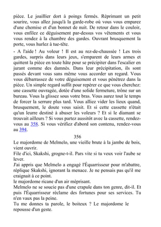 pièce. Le joaillier dort à poings fermés. Réprimant un petit
sourire, vous allez jusqu'à la garde-robe où vous vous emparez
d'une chemise et d'un bonnet de nuit. De retour dans le couloir,
vous enfilez ce déguisement par-dessus vos vêtements et vous
vous rendez à la chambre des gardes. Ouvrant brusquement la
porte, vous hurlez à tue-tête.
- A l'aide ! Au voleur ! Il est au rez-de-chaussée ! Les trois
gardes, surpris dans leurs jeux, s'emparent de leurs armes et
quittent la pièce en toute hâte pour se précipiter dans l'escalier en
jurant comme des damnés. Dans leur précipitation, ils sont
passés devant vous sans même vous accorder un regard. Vous
vous débarrassez de votre déguisement et vous pénétrez dans la
pièce. Un simple regard suffit pour repérer ce que vous cherchez:
une cassette ouvragée, dotée d'une solide fermeture, trône sur un
bureau. Vous la glissez sous votre bras. Vous aurez tout le temps
de forcer la serrure plus tard. Vous alliez vider les lieux quand,
brusquement, le doute vous saisit. Et si cette cassette n'était
qu'un leurre destiné à abuser les voleurs ? Et si le diamant se
trouvait ailleurs ? Si vous partez aussitôt avec la cassette, rendez-
vous au 358. Si vous vérifiez d'abord son contenu, rendez-vous
au 394.
356
Le majordome de Melmelo, une vieille brute à la jambe de bois,
vient ouvrir.
File d'ici, Skakshi, grogne-t-il. Pars vite si tu veux voir l'aube se
lever.
J'ai appris que Melmelo a engagé l'Équarrisseur pour m'abattre,
réplique Skakshi, ignorant la menace. Je ne pensais pas qu'il me
craignait à ce point.
le majordome ricane d'un air méprisant.
Melmelo ne se soucie pas d'une crapule dans ton genre, dit-il. Et
puis l'Équarrisseur réclame des fortunes pour ses services. Tu
n'en vaux pas la peine.
Tu me donnes ta parole, le boiteux ? Le majordome le
repousse d'un geste.
 