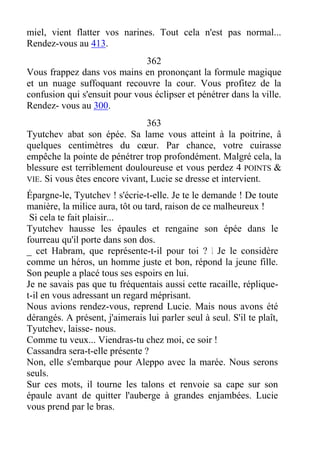 miel, vient flatter vos narines. Tout cela n'est pas normal...
Rendez-vous au 413.
362
Vous frappez dans vos mains en prononçant la formule magique
et un nuage suffoquant recouvre la cour. Vous profitez de la
confusion qui s'ensuit pour vous éclipser et pénétrer dans la ville.
Rendez- vous au 300.
363
Tyutchev abat son épée. Sa lame vous atteint à la poitrine, â
quelques centimètres du cœur. Par chance, votre cuirasse
empêche la pointe de pénétrer trop profondément. Malgré cela, la
blessure est terriblement douloureuse et vous perdez 4 POINTS &
VIE. Si vous êtes encore vivant, Lucie se dresse et intervient.
Épargne-le, Tyutchev ! s'écrie-t-elle. Je te le demande ! De toute
manière, la milice aura, tôt ou tard, raison de ce malheureux !
Si cela te fait plaisir...
Tyutchev hausse les épaules et rengaine son épée dans le
fourreau qu'il porte dans son dos.
_ cet Habram, que représente-t-il pour toi ? L Je le considère
comme un héros, un homme juste et bon, répond la jeune fille.
Son peuple a placé tous ses espoirs en lui.
Je ne savais pas que tu fréquentais aussi cette racaille, réplique-
t-il en vous adressant un regard méprisant.
Nous avions rendez-vous, reprend Lucie. Mais nous avons été
dérangés. A présent, j'aimerais lui parler seul à seul. S'il te plaît,
Tyutchev, laisse- nous.
Comme tu veux... Viendras-tu chez moi, ce soir !
Cassandra sera-t-elle présente ?
Non, elle s'embarque pour Aleppo avec la marée. Nous serons
seuls.
Sur ces mots, il tourne les talons et renvoie sa cape sur son
épaule avant de quitter l'auberge à grandes enjambées. Lucie
vous prend par le bras.
 