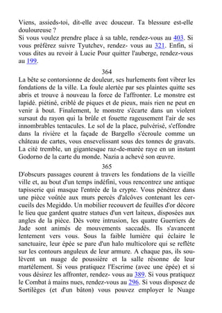 Viens, assieds-toi, dit-elle avec douceur. Ta blessure est-elle
douloureuse ?
Si vous voulez prendre place à sa table, rendez-vous au 403. Si
vous préférez suivre Tyutchev, rendez- vous au 321. Enfin, si
vous dites au revoir à Lucie Pour quitter l'auberge, rendez-vous
au 199.
364
La bête se contorsionne de douleur, ses hurlements font vibrer les
fondations de la ville. La foule alertée par ses plaintes quitte ses
abris et trouve à nouveau la force de l'affronter. Le monstre est
lapidé. piétiné, criblé de piques et de pieux, mais rien ne peut en
venir à bout. Finalement, le monstre s'écarte dans un violent
sursaut du rayon qui la brûle et fouette rageusement l'air de ses
innombrables tentacules. Le sol de la place, pulvérisé, s'effondre
dans la rivière et la façade de Bargello s'écroule comme un
château de cartes, vous ensevelissant sous des tonnes de gravats.
La cité tremble, un gigantesque raz-de-marée raye en un instant
Godorno de la carte du monde. Nazia a achevé son œuvre.
365
D'obscurs passages courent à travers les fondations de la vieille
ville et, au bout d'un temps indéfini, vous rencontrez une antique
tapisserie qui masque l'entrée de la crypte. Vous pénétrez dans
une pièce voûtée aux murs percés d'alcôves contenant les cer-
cueils des Megiddo. Un mobilier recouvert de feuilles d'or décore
le lieu que gardent quatre statues d'un vert laiteux, disposées aux
angles de la pièce. Dès votre intrusion, les quatre Guerriers de
Jade sont animés de mouvements saccadés. Ils s'avancent
lentement vers vous. Sous la faible lumière qui éclaire le
sanctuaire, leur épée se pare d'un halo multicolore qui se reflète
sur les contours anguleux de leur armure. A chaque pas, ils sou-
lèvent un nuage de poussière et la salle résonne de leur
martèlement. Si vous pratiquez l'Escrime (avec une épée) et si
vous désirez les affronter, rendez- vous au 389. Si vous pratiquez
le Combat à mains nues, rendez-vous au 296. Si vous disposez de
Sortilèges (et d'un bâton) vous pouvez employer le Nuage
 