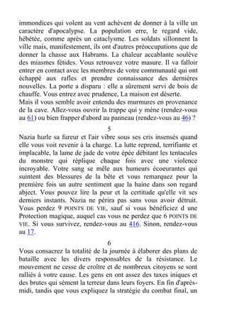 immondices qui volent au vent achèvent de donner à la ville un
caractère d'apocalypse. La population erre, le regard vide,
hébétée, comme après un cataclysme. Les soldats sillonnent la
ville mais, manifestement, ils ont d'autres préoccupations que de
donner la chasse aux Habrams. La chaleur accablante soulève
des miasmes fétides. Vous retrouvez votre masure. Il va falloir
entrer en contact avec les membres de votre communauté qui ont
échappé aux rafles et prendre connaissance des dernières
nouvelles. La porte a disparu : elle a sûrement servi de bois de
chauffe. Vous entrez avec prudence, La maison est déserte.
Mais il vous semble avoir entendu des murmures en provenance
de la cave. Allez-vous ouvrir la trappe qui y mène (rendez-vous
au 61) ou bien frapper d'abord au panneau (rendez-vous au 46) ?
5
Nazia hurle sa fureur et l'air vibre sous ses cris insensés quand
elle vous voit revenir à la charge. La lutte reprend, terrifiante et
implacable, la lame de jade de votre épée débitant les tentacules
du monstre qui réplique chaque fois avec une violence
incroyable. Votre sang se mêle aux humeurs écoeurantes qui
suintent des blessures de la bête et vous remarquez pour la
première fois un autre sentiment que la haine dans son regard
abject. Vous pouvez lire la peur et la certitude qu'elle vit ses
derniers instants. Nazia ne périra pas sans vous avoir détruit.
Vous perdez 9 POINTS DE VIE, sauf si vous bénéficiez d une
Protection magique, auquel cas vous ne perdez que 6 POINTS DE
VIE. Si vous survivez, rendez-vous au 416. Sinon, rendez-vous
au 17.
6
Vous consacrez la totalité de la journée à élaborer des plans de
bataille avec les divers responsables de la résistance. Le
mouvement ne cesse de croître et de nombreux citoyens se sont
ralliés à votre cause. Les gens en ont assez des taxes iniques et
des brutes qui sèment la terreur dans leurs foyers. En fin d'après-
midi, tandis que vous expliquez la stratégie du combat final, un
 