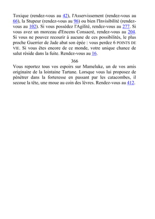Toxique (rendez-vous au 42), l'Asservissement (rendez-vous au
66), la Stupeur (rendez-vous au 96) ou bien l'Invisibilité (rendez-
vous au 102). Si vous possédez l'Agilité, rendez-vous au 277. Si
vous avez un morceau d'Encens Consacré, rendez-vous au 204.
Si vous ne pouvez recourir à aucune de ces possibilités, le plus
proche Guerrier de Jade abat son épée : vous perdez 6 POINTS DE
VIE. Si vous êtes encore de ce monde, votre unique chance de
salut réside dans la fuite. Rendez-vous au 16.
366
Vous reportez tous vos espoirs sur Mameluke, un de vos amis
originaire de la lointaine Tartane. Lorsque vous lui proposez de
pénétrer dans la forteresse en passant par les catacombes, il
secoue la tête, une moue au coin des lèvres. Rendez-vous au 412.
 