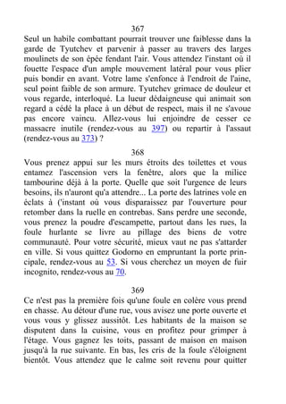 367
Seul un habile combattant pourrait trouver une faiblesse dans la
garde de Tyutchev et parvenir à passer au travers des larges
moulinets de son épée fendant l'air. Vous attendez l'instant où il
fouette l'espace d'un ample mouvement latéral pour vous plier
puis bondir en avant. Votre lame s'enfonce à l'endroit de l'aine,
seul point faible de son armure. Tyutchev grimace de douleur et
vous regarde, interloqué. La lueur dédaigneuse qui animait son
regard a cédé la place à un début de respect, mais il ne s'avoue
pas encore vaincu. Allez-vous lui enjoindre de cesser ce
massacre inutile (rendez-vous au 397) ou repartir à l'assaut
(rendez-vous au 373) ?
368
Vous prenez appui sur les murs étroits des toilettes et vous
entamez l'ascension vers la fenêtre, alors que la milice
tambourine déjà à la porte. Quelle que soit l'urgence de leurs
besoins, ils n'auront qu'a attendre... La porte des latrines vole en
éclats à ('instant où vous disparaissez par l'ouverture pour
retomber dans la ruelle en contrebas. Sans perdre une seconde,
vous prenez la poudre d'escampette, partout dans les rues, la
foule hurlante se livre au pillage des biens de votre
communauté. Pour votre sécurité, mieux vaut ne pas s'attarder
en ville. Si vous quittez Godorno en empruntant la porte prin-
cipale, rendez-vous au 53. Si vous cherchez un moyen de fuir
incognito, rendez-vous au 70.
369
Ce n'est pas la première fois qu'une foule en colère vous prend
en chasse. Au détour d'une rue, vous avisez une porte ouverte et
vous vous y glissez aussitôt. Les habitants de la maison se
disputent dans la cuisine, vous en profitez pour grimper à
l'étage. Vous gagnez les toits, passant de maison en maison
jusqu'à la rue suivante. En bas, les cris de la foule s'éloignent
bientôt. Vous attendez que le calme soit revenu pour quitter
 