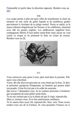 l'immeuble et partir dans la direction opposée. Rendez-vous au
201.
370
Les coups portés à plat ont pour effet de transformer la chair du
monstre en une sorte de gelée liquide et de nombreux gardes
parviennent à s'extirper de ce piège mortel. Nazia se replie, et la
masse informe disparaît par les fissures et les oubliettes, charriant
avec elle les gardes englués. Les malheureux supplient leurs
compagnons libérés Il leur prêter main-forte mais aucun ne veut
courir ce risque et ils prennent la fuite en criant de terreur.
Rendez-vous au 34.
371
Vous retrouvez sans peine Lucie, plus tard dans la journée. Elle
aussi vous cherchait.
Viens, dit-elle d'un ton pressant en vous tirant par le bras. Je dois
te présenter quelqu'un d'important, un homme qui pourra aider
ton peuple. Celui-là n'est pas à la solde du suzerain.
Qui est-ce ? demandez-vous. Je ne connais personne à Godorno
qui accepterait de nous prêter main-forte.
Tu ne me croirais pas si je te disais de qui il s'agit, répond-elle.
Mais si, insistez-vous. Je te fais entièrement confiance.
Tu le sauras bien assez tôt, reprend-elle. Suis- moi. Nous avons
rendez-vous rue de la Fortune. Si vous possédez l'Astuce ou si
 