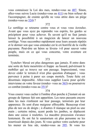 vous connaissez la Loi des rues, rendez-vous au 407. Sinon,
allez-vous suivre Lucie (rendez-vous au 411) ou bien refuser de
l'accompagner, de crainte qu'elle ne vous attire dans un piège
(rendez-vous au 324) ?
372
Le sortilège se retourne contre vous et vous vous écroulez.
Avant que vous ayez pu reprendre vos esprits, les gardes se
précipitent pour vous achever. Ils savent qu'il ne faut jamais
laisser la possibilité à un magicien de lancer un nouveau
sortilège. Vous succombez rapidement sous leurs assauts répétés
et le dernier son que vous entendez est le cri horrifié de la vieille
paysanne. Peut-être un héros se lèvera- t-il pour sauver votre
peuple, mais en ce qui vous concerne, votre aventure est
terminée.
373
Tyutchev blessé est plus dangereux que jamais. Il entre dans
une sorte de furie meurtrière et frappe au hasard, pulvérisant le
mobilier qui se trouve sur son passage. Impressionné, vous
devez céder le terrain.il n'est plus question d'attaquer : vous
parvenez à peine à parer ses coups mortels. Toute fuite est
désormais impossible. Allez-vous supplier Lucie pour qu'elle
intervienne en votre faveur (rendez- vous au 363) ou poursuivre
ce combat (rendez-vous au 351)?
374
Vous courez vous cacher à l'ombre d'un porche à ['instant où un
groupe de lépreux fait son apparition. Les rares passants encore
dans les rues s'enfuient sur leur passage, terrorisés par leur
apparence. Ils sont d'une maigreur effroyable. Beaucoup n'ont
plus de nez ou de doigts ; à d'autres il manque un pied ou une
main ; certains même, ayant perdu les jambes, se déplacent
dans une caisse à roulettes. La macabre procession s'avance
lentement. Ils ont fui le sanatorium où plus personne ne les
nourrissait depuis des jours. Si vous quittez votre cachette pour
les mener en lieu sûr, rendez-vous au 395. Si vous les
 