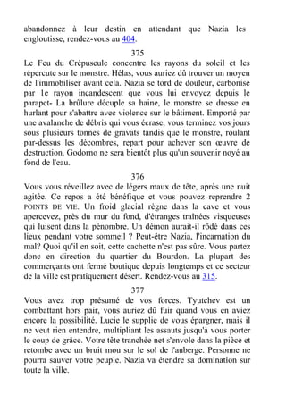 abandonnez à leur destin en attendant que Nazia les
engloutisse, rendez-vous au 404.
375
Le Feu du Crépuscule concentre les rayons du soleil et les
répercute sur le monstre. Hélas, vous auriez dû trouver un moyen
de l'immobiliser avant cela. Nazia se tord de douleur, carbonisé
par 1e rayon incandescent que vous lui envoyez depuis le
parapet- La brûlure décuple sa haine, le monstre se dresse en
hurlant pour s'abattre avec violence sur le bâtiment. Emporté par
une avalanche de débris qui vous écrase, vous terminez vos jours
sous plusieurs tonnes de gravats tandis que le monstre, roulant
par-dessus les décombres, repart pour achever son œuvre de
destruction. Godorno ne sera bientôt plus qu'un souvenir noyé au
fond de l'eau.
376
Vous vous réveillez avec de légers maux de tête, après une nuit
agitée. Ce repos a été bénéfique et vous pouvez reprendre 2
POINTS DE VIE. Un froid glacial règne dans la cave et vous
apercevez, près du mur du fond, d'étranges traînées visqueuses
qui luisent dans la pénombre. Un démon aurait-il rôdé dans ces
lieux pendant votre sommeil ? Peut-être Nazia, l'incarnation du
mal? Quoi qu'il en soit, cette cachette n'est pas sûre. Vous partez
donc en direction du quartier du Bourdon. La plupart des
commerçants ont fermé boutique depuis longtemps et ce secteur
de la ville est pratiquement désert. Rendez-vous au 315.
377
Vous avez trop présumé de vos forces. Tyutchev est un
combattant hors pair, vous auriez dû fuir quand vous en aviez
encore la possibilité. Lucie le supplie de vous épargner, mais il
ne veut rien entendre, multipliant les assauts jusqu'à vous porter
le coup de grâce. Votre tête tranchée net s'envole dans la pièce et
retombe avec un bruit mou sur le sol de l'auberge. Personne ne
pourra sauver votre peuple. Nazia va étendre sa domination sur
toute la ville.
 