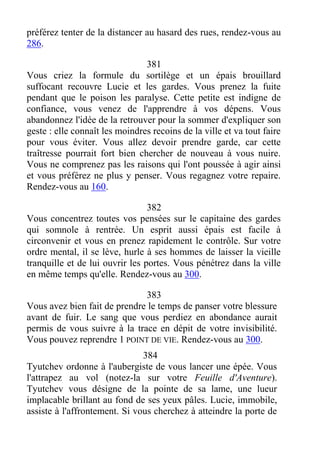 préférez tenter de la distancer au hasard des rues, rendez-vous au
286.
381
Vous criez la formule du sortilège et un épais brouillard
suffocant recouvre Lucie et les gardes. Vous prenez la fuite
pendant que le poison les paralyse. Cette petite est indigne de
confiance, vous venez de l'apprendre à vos dépens. Vous
abandonnez l'idée de la retrouver pour la sommer d'expliquer son
geste : elle connaît les moindres recoins de la ville et va tout faire
pour vous éviter. Vous allez devoir prendre garde, car cette
traîtresse pourrait fort bien chercher de nouveau à vous nuire.
Vous ne comprenez pas les raisons qui l'ont poussée à agir ainsi
et vous préférez ne plus y penser. Vous regagnez votre repaire.
Rendez-vous au 160.
382
Vous concentrez toutes vos pensées sur le capitaine des gardes
qui somnole à rentrée. Un esprit aussi épais est facile à
circonvenir et vous en prenez rapidement le contrôle. Sur votre
ordre mental, il se lève, hurle à ses hommes de laisser la vieille
tranquille et de lui ouvrir les portes. Vous pénétrez dans la ville
en même temps qu'elle. Rendez-vous au 300.
383
Vous avez bien fait de prendre le temps de panser votre blessure
avant de fuir. Le sang que vous perdiez en abondance aurait
permis de vous suivre à la trace en dépit de votre invisibilité.
Vous pouvez reprendre 1 POINT DE VIE. Rendez-vous au 300.
384
Tyutchev ordonne à l'aubergiste de vous lancer une épée. Vous
l'attrapez au vol (notez-la sur votre Feuille d'Aventure).
Tyutchev vous désigne de la pointe de sa lame, une lueur
implacable brillant au fond de ses yeux pâles. Lucie, immobile,
assiste à l'affrontement. Si vous cherchez à atteindre la porte de
 