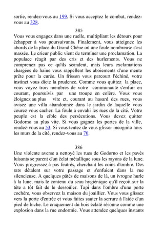 sortie, rendez-vous au 199. Si vous acceptez le combat, rendez-
vous au 328.
385
Vous vous engagez dans une ruelle, multipliant les détours pour
échapper à vos poursuivants. Finalement, vous atteignez les
abords de la place du Grand Chêne où une foule nombreuse s'est
massée. Le crieur public vient de terminer une proclamation. La
populace réagit par des cris et des hurlements. Vous ne
comprenez pas ce qu'ils scandent, mais leurs exclamations
chargées de haine vous rappellent les aboiements d'une meute
prête pour la curée. Un frisson vous parcourt l'échiné, votre
instinct vous dicte la prudence. Comme vous quittez la place,
vous voyez trois membres de votre communauté s'enfuir en
courant, poursuivis par une troupe en colère. Vous vous
éloignez au plus vite et, courant au hasard des rues, vous
avisez une villa abandonnée dans le jardin de laquelle vous
courez vous cacher. La foule a envahi les rues de la cité. Votre
peuple est la cible des persécutions. Vous devez quitter
Godorno au plus vite. Si vous gagnez les portes de la ville,
rendez-vous au 53. Si vous tentez de vous glisser incognito hors
les murs de la cité, rendez-vous au 70.
386
Une violente averse a nettoyé les rues de Godorno et les pavés
luisants se parent d'un éclat métallique sous les rayons de la lune.
Vous progressez à pas feutrés, cherchant les coins d'ombre. Des
rats détalent sur votre passage et s'enfuient dans la rue
silencieuse. A quelques pâtés de maisons de là, un ivrogne hurle
à la lune, mais le contenu du seau hygiénique qu'il reçoit sur la
tête a tôt fait de le dessoûler. Tapi dans l'ombre d'une porte
cochère, vous observez la maison du joaillier. Vous vous glissez
vers la porte d'entrée et vous faites sauter la serrure à l'aide d'un
pied de biche. Le craquement du bois éclaté résonne comme une
explosion dans la rue endormie. Vous attendez quelques instants
 