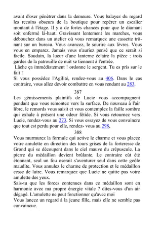 avant d'oser pénétrer dans la demeure. Vous balayez du regard
les recoins obscurs de la boutique pour repérer un escalier
montant à l'étage. Il y a de fortes chances pour que le diamant
soit enfermé là-haut. Gravissant lentement les marches, vous
débouchez dans un atelier où vous remarquez une cassette trô-
nant sur un bureau. Vous avancez, le sourire aux lèvres. Vous
vous en emparez. Jamais vous n'auriez pensé que ce serait si
facile. Soudain, la lueur d'une lanterne éclaire la pièce : trois
gardes de la patrouille de nuit se tiennent à l'entrée.
Lâche ça immédiatement ! ordonne le sergent. Tu es pris sur le
fait !
Si vous possédez l'Agilité, rendez-vous au 406. Dans le cas
contraire, vous allez devoir combattre en vous rendant au 283.
387
Les gémissements plaintifs de Lucie vous accompagnent
pendant que vous remontez vers la surface. De nouveau à l'air
libre, le remords vous saisit et vous contemplez la faille sombre
qui exhale à présent une odeur fétide. Si vous retournez vers
Lucie, rendez-vous au 273. Si vous essayez de vous convaincre
que tout est perdu pour elle, rendez- vous au 298,
388
Vous murmurez la formule qui active le charme et vous placez
votre amulette en direction des tours grises de la forteresse de
Grond qui se découpent dans le ciel mauve du crépuscule. La
pierre du médaillon devient brûlante. Le contraire eût été
étonnant, seul un fou oserait s'aventurer seul dans cette geôle
maudite. Vous annulez le charme de protection et le médaillon
cesse de luire. Vous remarquez que Lucie ne quitte pas votre
amulette des yeux.
Sais-tu que les forces contenues dans ce médaillon sont en
harmonie avec ma propre énergie vitale ? dites-vous d'un air
dégagé. L'amulette ne peut fonctionner qu'avec moi
Vous lancez un regard à la jeune fille, mais elle ne semble pas
convaincue.
 