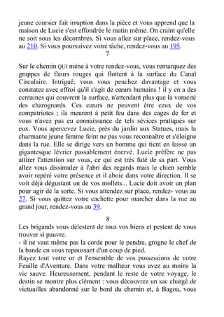 jeune coursier fait irruption dans la pièce et vous apprend que la
maison de Lucie s'est effondrée le matin même. On craint qu'elle
ne soit sous les décombres. Si vous allez sur place, rendez-vous
au 210. Si vous poursuivez votre tâche, rendez-vous au 195.
7
Sur le chemin QUI mène à votre rendez-vous, vous remarquez des
grappes de fleurs rouges qui flottent à la surface du Canal
Circulaire. Intrigué, vous vous penchez davantage et vous
constatez avec effroi qu'il s'agit de cœurs humains ! il y en a des
centaines qui couvrent la surface, n'attendant plus que la voracité
des charognards. Ces cœurs ne peuvent être ceux de vos
compatriotes ; ils meurent à petit feu dans des cages de fer et
vous n'avez pas eu connaissance de tels sévices pratiqués sur
eux. Vous apercevez Lucie, près du jardin aux Statues, mais la
charmante jeune femme feint ne pas vous reconnaître et s'éloigne
dans la rue. Elle se dirige vers un homme qui tient en laisse un
gigantesque lévrier passablement énervé. Lucie préfère ne pas
attirer l'attention sur vous, ce qui est très futé de sa part. Vous
allez vous dissimuler à l'abri des regards mais le chien semble
avoir repéré votre présence et il aboie dans votre direction. Il se
voit déjà dégustant un de vos mollets... Lucie doit avoir un plan
pour agir de la sorte. Si vous attendez sur place, rendez- vous au
27. Si vous quittez votre cachette pour marcher dans la rue au
grand jour, rendez-vous au 39.
8
Les brigands vous délestent de tous vos biens et pestent de vous
trouver si pauvre.
- il ne vaut même pas la corde pour le pendre, grogne le chef de
la bande en vous repoussant d'un coup de pied.
Rayez tout votre or et l'ensemble de vos possessions de votre
Feuille d'Aventure. Dans votre malheur vous avez au moins la
vie sauve. Heureusement, pendant le reste de votre voyage, le
destin se montre plus clément : vous découvrez un sac chargé de
victuailles abandonné sur le bord du chemin et, à Bagoa, vous
 