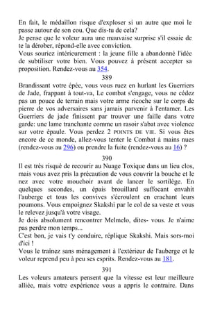 En fait, le médaillon risque d'exploser si un autre que moi le
passe autour de son cou. Que dis-tu de cela?
Je pense que le voleur aura une mauvaise surprise s'il essaie de
te la dérober, répond-elle avec conviction.
Vous souriez intérieurement : la jeune fille a abandonné l'idée
de subtiliser votre bien. Vous pouvez à présent accepter sa
proposition. Rendez-vous au 354.
389
Brandissant votre épée, vous vous ruez en hurlant les Guerriers
de Jade, frappant à tout-va, Le combat s'engage, vous ne cédez
pas un pouce de terrain mais votre arme ricoche sur le corps de
pierre de vos adversaires sans jamais parvenir à l'entamer. Les
Guerriers de jade finissent par trouver une faille dans votre
garde: une lame tranchante comme un rasoir s'abat avec violence
sur votre épaule. Vous perdez 2 POINTS DE VIE. Si vous êtes
encore de ce monde, allez-vous tenter le Combat à mains nues
(rendez-vous au 296) ou prendre la fuite (rendez-vous au 16) ?
390
Il est très risqué de recourir au Nuage Toxique dans un lieu clos,
mais vous avez pris la précaution de vous couvrir la bouche et le
nez avec votre mouchoir avant de lancer le sortilège. En
quelques secondes, un épais brouillard suffocant envahit
l'auberge et tous les convives s'écroulent en crachant leurs
poumons. Vous empoignez Skakshi par le col de sa veste et vous
le relevez jusqu'à votre visage.
Je dois absolument rencontrer Melmelo, dites- vous. Je n'aime
pas perdre mon temps...
C'est bon, je vais t'y conduire, réplique Skakshi. Mais sors-moi
d'ici !
Vous le traînez sans ménagement à l'extérieur de l'auberge et le
voleur reprend peu à peu ses esprits. Rendez-vous au 181.
391
Les voleurs amateurs pensent que la vitesse est leur meilleure
alliée, mais votre expérience vous a appris le contraire. Dans
 