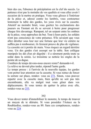 bien des cas, l'absence de précipitation est la clef du succès. La
patience n'est pas la moindre de vos qualités et vous allez avoir l
occasion de la mettre en pratique. Vous vous glissez à l'intérieur
de la pièce et, adossé contre les lambris, vous contournez
lentement la table des gardes, les yeux rivés sur la cassette.
Attentif au moindre bruit, vous guettez les exclamations des
joueurs ou l'instant où ils se servent à boire pour progresser
chaque fois davantage. Rampant, tel un serpent entre les ombres
de la pièce, vous approchez du but. Tout à leurs paris, les soldats
n'ont pas conscience de votre présence. S'ils savaient que vous
allez dérober sous leur nez une fortune que leur vie entière ne
suffira pas à rembourser, ils feraient preuve de plus de vigilance.
La cassette est à portée de main. Vous risquez un regard derrière
vous. Un des gardes s'est assoupi sur la table. Son collègue
manipule les dés d'un air dégoûté : il a sûrement perdu toute sa
solde dans la soirée. Le troisième se nettoie les ongles de la
pointe de sa dague.
Combien de temps devons-nous encore rester? demande-t-il.
La relève ne devrait plus tarder, répond l'autre garde.
Le temps presse : à l'arrivée de la nouvelle équipe, les gardes
vont porter leur attention sur la cassette. Si vous tentez de forcer
la serrure sur place, rendez- vous au 271. Sinon, vous pouvez
repartir avec la cassette mais, bien qu'elle ne soit pas très
encombrante, elle va malgré tout vous gêner dans vos
déplacements. Si vous tentez de quitter la pièce avec elle,
rendez-vous au 253.
392
Vous devez tenter d'immobiliser le monstre, le temps de trouver
un moyen de te détruire. Si vous possédez l'Astuce ou la
Roublardise, rendez-vous au 89. Sans ces compétences, rendez-
vous au 224
 