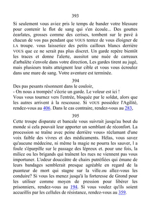 393
Si seulement vous aviez pris le temps de bander votre blessure
pour contenir le flot de sang qui s'en écoule... Des gouttes
éearlates, grosses comme des cerises, tombent sur le pavé à
chacun de vos pas pendant que VOUS tentez de vous éloigner de
LA troupe. vous laisseriez des petits cailloux blancs derrière
VOUS que ce ne serait pas plus discret. Un garde repère bientôt
les traces et donne l'alerte, aussitot une nuée de carreaux
d'arbalète s'envole dans votre direction, Les gardes tirent au jugé,
mais plusieurs traits atteignent leur cible et vous vous écroulez
dans une mare de sang. Votre aventure est terminée.
394
Des pas pesants résonnent dans le couloir,
- On nous a trompés! s'écrie un garde. Le voleur est ici !
Vous vous tournez vers l'entrée, bloquée par le soldat, alors que
les autres arrivent à la rescousse. Si vOUS possédez l'Agilité,
rendez-vous au 406. Dans le cas contraire, rendez-vous au 283,
395
Cette troupe disparate et bancale vous suivrait jusqu'au bout du
monde si cela pouvait leur apporter un semblant de réconfort. La
procession se traîne avec peine derrière vous» réclamant d'une
voix faible des vivres et des médicaments. Hélas, vous savez
qu'aucune médecine, ni même la magie ne pourra les sauver, l a
foule s'éparpille sur le passage des lépreux et. pour une fois, la
milice ou les brigands qui traînent les rues ne viennent pas vous
importuner. L'odeur douceâtre de chairs putréfiées qui émane de
leurs bandages semblerait presque agréable en regard de la
puanteur de mort qui stagne sur la ville.ou allez-vous les
conduire? Si vous les menez jusqu'à la forteresse de Grond pour
les utiliser comme moyen de pression pour libérer les
prisonniers, rendez-vous au 194. Si vous voulez qu'ils soient
accueillis par les cellules de résistance, rendez-vous au 359.
 