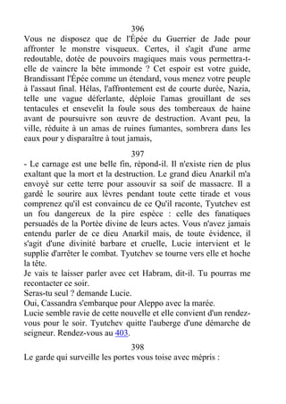 396
Vous ne disposez que de l'Épée du Guerrier de Jade pour
affronter le monstre visqueux. Certes, il s'agit d'une arme
redoutable, dotée de pouvoirs magiques mais vous permettra-t-
elle de vaincre la bête immonde ? Cet espoir est votre guide,
Brandissant l'Épée comme un étendard, vous menez votre peuple
à l'assaut final. Hélas, l'affrontement est de courte durée, Nazia,
telle une vague déferlante, déploie l'amas grouillant de ses
tentacules et ensevelit la foule sous des tombereaux de haine
avant de poursuivre son œuvre de destruction. Avant peu, la
ville, réduite à un amas de ruines fumantes, sombrera dans les
eaux pour y disparaître à tout jamais,
397
- Le carnage est une belle fin, répond-il. Il n'existe rien de plus
exaltant que la mort et la destruction. Le grand dieu Anarkil m'a
envoyé sur cette terre pour assouvir sa soif de massacre. Il a
gardé le sourire aux lèvres pendant toute cette tirade et vous
comprenez qu'il est convaincu de ce Qu'il raconte, Tyutchev est
un fou dangereux de la pire espèce : celle des fanatiques
persuadés de la Portée divine de leurs actes. Vous n'avez jamais
entendu parler de ce dieu Anarkil mais, de toute évidence, il
s'agit d'une divinité barbare et cruelle, Lucie intervient et le
supplie d'arrêter le combat. Tyutchev se tourne vers elle et hoche
la tête.
Je vais te laisser parler avec cet Habram, dit-il. Tu pourras me
recontacter ce soir.
Seras-tu seul ? demande Lucie.
Oui, Cassandra s'embarque pour Aleppo avec la marée.
Lucie semble ravie de cette nouvelle et elle convient d'un rendez-
vous pour le soir. Tyutchev quitte l'auberge d'une démarche de
seigneur. Rendez-vous au 403.
398
Le garde qui surveille les portes vous toise avec mépris :
 