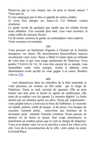 Penses-tu que je vais risquer ma vie pour te laisser passer ?
Viens par ici.
Il vous empoigne par le bras et appelle les autres soldats.
Je viens d'en attraper un, lance-t-il. Cet Habram voulait
m'acheter.
Le garde recule de quelques pas tandis que les soldats lèvent
leurs arbalètes. Une seconde plus tard, vous vous écroulez, le
corps criblé de carreaux d'acier.
Un de moins, annonce le garde, en contemplant votre cadavre.
Votre aventure est terminée.
399
Vous poussez un hurlement d'agonie à l'instant où la lumière
transperce vos chairs. De monstrueuses boursouflures mauves
envahissent votre torse. Nazia a libéré la haine tapie au tréfonds
de votre âme et qui vous ronge maintenant de l'intérieur. Vous
perdez 5 POINTS DE VIE. Si vous êtes encore de ce monde, vous
rassemblez toute votre énergie, résolu à détruire cette
abomination avant qu'elle ne vous gagne à sa cause. Rendez-
vous au 274.
400
vous disparaissez dans les entrailles de la bête immonde et
votre présence est comme un flot acide qui la ronge de
l'intérieur. Nazia se tord, secouée de spasmes. Elle ne peut
tolérer une âme pure et droite et, agitée de soubresauts, elle
tente de se replier vers les égouts. Le monstre dépérit. La foule
alertée par ses plaintes quitte ses abris. Nazia gît, impuissante :
votre peuple trouve à nouveau la force de l'affronter. Le monstre
est lapidé, piétiné, criblé de piques et de pieux. Les troupes du
suzerain viennent prêter main-forte aux hommes de la
résistance pour anéantir l'ennemi commun. Nazia pousse un
dernier cri de haine et meurt. Son corps monstrueux se
transforme en cendres grises que le vent se charge de disperser.
Vous avez donné votre vie et ce sacrifice a sauvé les vôtres et la
cité. Lors de la reconstruction de la ville, votre statue ira orner
la Grand-Place.
 