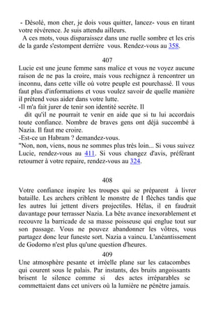 - Désolé, mon cher, je dois vous quitter, lancez- vous en tirant
votre révérence. Je suis attendu ailleurs.
A ces mots, vous disparaissez dans une ruelle sombre et les cris
de la garde s'estompent derrière vous. Rendez-vous au 358.
407
Lucie est une jeune femme sans malice et vous ne voyez aucune
raison de ne pas la croire, mais vous rechignez à rencontrer un
inconnu, dans cette ville où votre peuple est pourchassé. Il vous
faut plus d'informations et vous voulez savoir de quelle manière
il prétend vous aider dans votre lutte.
-Il m'a fait jurer de tenir son identité secrète. Il
dit qu'il ne pourrait te venir en aide que si tu lui accordais
toute confiance. Nombre de braves gens ont déjà succombé à
Nazia. Il faut me croire.
-Est-ce un Habram ? demandez-vous.
"Non, non, viens, nous ne sommes plus très loin... Si vous suivez
Lucie, rendez-vous au 411. Si vous changez d'avis, préférant
retourner à votre repaire, rendez-vous au 324.
408
Votre confiance inspire les troupes qui se préparent à livrer
bataille. Les archers criblent le monstre de I flèches tandis que
les autres lui jettent divers projectiles. Hélas, il en faudrait
davantage pour terrasser Nazia. La bête avance inexorablement et
recouvre la barricade de sa masse poisseuse qui englue tout sur
son passage. Vous ne pouvez abandonner les vôtres, vous
partagez donc leur funeste sort. Nazia a vaincu. L'anéantissement
de Godorno n'est plus qu'une question d'heures.
409
Une atmosphère pesante et irréelle plane sur les catacombes
qui courent sous le palais. Par instants, des bruits angoissants
brisent le silence comme si des actes irréparables se
commettaient dans cet univers où la lumière ne pénètre jamais.
 