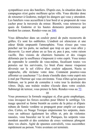 sympathisez avec des bateliers. D'après eux, la situation dans les
campagnes n'est guère meilleure qu'en ville. Vous décidez donc
de retourner à Godorno, malgré les dangers qui vous y attendent.
Les bateliers vous accueillent à leur bord et se proposent de vous
cacher pour la traversée du retour. Bientôt, vous retrouvez les
quais de Godorno et les hautes demeures patriciennes qui
bordent les canaux. Rendez-vous au 300.
9
Vous débouchez dans un couloir percé de puits recouverts de
grilles. Ce sont les oubliettes. L'endroit est silencieux et une
odeur fétide empuantit l'atmosphère. Vous n'osez pas vous
pencher sur les puits, ne sachant que trop ce que vous allez y
découvrir. La mort plane en ce lieu et, peu à peu, votre raison
vacille. Des visions de charniers humains et des visages
déformés par la souffrance s'imposent à votre esprit. Vous tentez
de reprendre le contrôle de vous-même, focalisant toutes vos
pensées sur les survivants, Le bruit d'une masse visqueuse
déversée sur le sol s'élève d'un couloir adjacent, Nazia se
rapproche, elle réclame votre âme. Comment pourrez-vous
affronter ce cauchemar ? Le doute s'installe dans votre esprit mis
à mal par l'horreur qui vous environne. Vous n'êtes qu'un pauvre
Habram, sur le point de connaître à votre tour la destinée des
vôtres. Dejà, une traînée rosâtre s'écoule dans votre couloir.
Submergé de terreur, vous prenez la fuite. Rendez-vous au 72.
10
Vous prononcez la formule magique et, d'un geste emphatique,
vous invoquez les forces occultes pour libérer le sortilège. Un
nuage spectral se forme bientôt au centre de la pièce et d'épais
rubans de fumée verdàtre se propagent pour emplir cet espace
clos. Certes, ce Nuage Toxique empoisonne les serpents, mais
vous en subissez également les effets et, pris de violentes
nausées, vous basculez sur le sol. Paniques, les serpents vous
mordent aussitôt et des centaines de crocs venimeux plongent
dans vos chairs. Agité de spasmes convulsifs, vous succombez
rapidement au poison. Votre aventure est terminée.
 