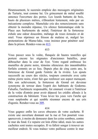 Heureusement, le suzerain emploie des messagers originaires
de Tartarie, tout comme lui. Un grincement de métal rouillé
annonce l'ouverture des portes. Les lourds battants de bois,
hauts de plusieurs mètres, s'ébranlent lentement, mûs par un
mécanisme complexe. Mameluke crie des remerciements sans
obtenir la moindre réponse, Un silence fantomatique cède la
Place aux hurlements de métal, l'intérieur de la forteresse
exhale une odeur douceâtre, mélange de roses écrasées et de
miel. Vous réprimez un frisson de malaise et, malgré les
protestations de Mame-luke, vous insistez pour pénétrer seul
dans la prison. Rendez-vous au 413.
413
Vous passez sous la voûte, flanquée de hautes tourelles qui
portent encore les stigmates d'anciennes batailles, pour
déboucher dans la cour de l'est. Votre regard embrasse les
murailles de pierre noire, témoins silencieux des innombrables
forfaits commis en ce lieu. Depuis plus de cinq cents ans, la
forteresse de Grond garde l'entrée de la rivière. Les ajouts
successifs au cours des siècles, toujours construits avec cette
même pierre noire, n'ont fait que renforcer son aspect menaçant.
Dès son achèvement, la forteresse de Grond est devenue
synonyme de terreur dans l'esprit des habitants de Godorno.
Falsafio, l'architecte responsable, fut emmuré vivant à l'intérieur
de la voûte d'entrée pour avoir dépassé les crédits alloués à la
construction du bâtiment. Vous levez les yeux vers l'arche qui
vous surplombe et qui semble résonner encore de ses cris
d'agonie. Rendez-vous au 309.
414
Vous gagnez enfin les caves obscures de votre cachette. Il
existe une ouverture donnant sur la rue et l'on pourrait vous
apercevoir, à moins de demeurer dans les coins sombres, contre
le mur du fond. Ce repaire est loin d'être idéal, mais les autres
cachettes sont toutes occupées. Il va falloir songer à trouver un
meilleur endroit. Si vous traînez votre paillasse contre le mur
 