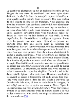 11
Le guerrier au plumet noir se met en position de combat et vous
désigne de son épée. Il semblerait que vous ayez choisi
d'affronter le chef. La lame de son épée capture la lumière au
point qu'elle semble animée d'une vie propre. Une aura couleur
de miel palpite le long de son tranchant. Vous esquivez une
première attaque et vous bondissez derrière lui, vous rétablissant
d'une roulade. Aussitôt, vous vous ruez avec rage sur son bras et,
au terme d'une lutte rapide, vous parvenez à le désarmer. Les
autres guerriers s'avancent mais vous brandissez l'épée au-
dessus de votre tête en leur hurlant de vous obéir. A votre
stupéfaction, ils s'immobilisent et s'alignent sagement devant
vous. Le guerrier que vous avez désarmé va prendre une
nouvelle arme dans une alcôve avant de rejoindre ses
compagnons. Ravi de votre découverte, vous les promenez dans
toute la crypte, mais ils s'arrêtent brusquement sur le seuil du ca
veau. Quoi que vous puissiez faire, ils refusent obstinément de
quitter la crypte. Dommage... Vous aviez trouvé des recrues de
choix. Bien qu'ils ne puissent vous suivre pour attaquer Naztau
ils le feraient si jamais le monstre venait rôder aux alentours de
ta crypte. Pour faciliter cette rencontre; vous ouvrez grand toutes
les issues que vous trouvez autour du tombeau avant de quitter
les catacombes. Le lendemain, n'y tenant plus, vous décidez de
visiter à nouveau la crypte des Megiddo. L'endroit a été le lieu
d'une bataille épique : des projections d'humeurs translucides
recouvrent les parois et tapissent le sol tandis qu'une fine pous-
sière verte danse encore dans les airs. Nazia a pulvérisé les
Guerriers de Jade mais, s'il faut en croire l'état de la crypte, ils
ont infligé une sévère correction au monstre. Notez l'Épée du
Guerrier de Jade sur votre Feuille d'Aventure. Vous pouvez aussi
prendre un de leurs heaumes ornés de plumes. Notez-le si vous
voulez le conserver, ainsi que le mot de passe Hécatombe avant
de vous rendre au 174.
 