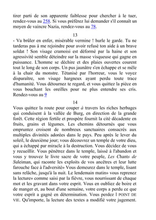 tirer parti de son apparente faiblesse pour chercher à le tuer,
rendez-vous au 258. Si vous préférez lui demander s'il connaît un
moyen de vaincre Nazia, rendez-vous au 78.
13
- Va brûler en enfer, misérable vermine ! hurle le garde. Tu ne
tarderas pas à me rejoindre pour avoir refusé ton aide à un brave
soldat ! Son visage cramoisi est déformé par la haine et son
agressivité semble déteindre sur la masse visqueuse qui gagne en
puissance. L'homme se déchire et des plaies ouvertes courent
tout le long de son corps. Un pus jaunâtre s'en échappe et se mêle
à la chair du monstre. Tétanisé par l'horreur, vous le voyez
disparaître, son visage hargneux ayant perdu toute trace
d'humanité. Vous détournez te regard, et vous quittez la pièce en
vous bouchant les oreilles pour ne plus entendre ses cris.
Rendez-vous au 9
14
Vous quittez la route pour couper à travers les riches herbages
qui conduisent à la vallée de Burg, en direction de la grande
forêt. Cette région fertile et prospère fournit la cité décadente en
fruits, grains et légumes. Les chemins détournés que vous
empruntez croisent de nombreux sanctuaires consacrés aux
multiples divinités adorées dans le pays. Peu après le lever du
soleil, le deuxième jour; vous découvrez un temple de votre dieu,
qui a échappé par miracle à la destruction. Vous décidez de vous
y recueillir. Vous pénétrez dans le temple, laissé à l'abandon et
vous y trouvez le livre sacre de votre peuple, Les Chants de
Suleiman, qui raconte les exploits de vos ancêtres et leur lutte
farouche face à l'adversité» Vous demeurez dans le temple, lisant
sans relâche, jusqu'à la nuit. Le lendemain matin» vous reprenez
la lecture» comme saisi par la fièvre, vous nourrissant de chaque
mot et les gravant dans votre esprit. Vous en oubliez de boire et
de manger et, au bout d'une semaine, votre corps a perdu ce que
votre esprit a gagné en détermination. Vous perdez l POINT DE
VIE. Qu'importe, la lecture des textes a modifié votre jugement.
 