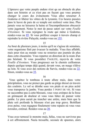 L'épreuve que votre peuple endure n'est qu un obstacle de plus
dans son histoire et ce n'est pas en fuyant que vous pourrez
changer le cours des événements Vous allez retourner À
Godorno et libérer les vôtres de la tyrannie. Ces heures passées
dans le havre de paix de ce temple ont renforcé votre âme. Plus
jamais vous ne laisserez la haine et l'incompréhension obscurcir
votre jugement. Notez le mot de passe satori sur votre Feuille
d'Aventure. Si vous rejoignez la route qui mène à Godorno,
rendez-vous au 85. Si vous préférez couper à travers champ et
rejoindre la rivière Palayale, rendez-vous au 155.
15
Au bout de plusieurs jours, à moins qu'il ne s'agisse de semaines,
votre organisme finit par évacuer la maladie. Vous êtes affaibli,
mais pour rien au monde vous ne resteriez une journée de plus
dans cette chaumière. Vous repartez en direction de la route d'un
pas hésitant. Si vous possédiez I'AGILITE, rayez-la de votre
Feuille d'Aventure. Vous progressez sur le chemin caillouteux
depuis quelque temps déjà quand, devant vous, un nuage s'élève
au loin. Si vous avez des notions de Survie, rendez-vous au 22.
Sinon, rendez-vous au 35.
16
Vous quittez le tombeau à toute allure mais, dans votre
précipitation, vous ne prenez pas garde au piège dressé en travers
des couloirs. Le sol se dérobe sous vos pieds et un pieu acéré
vous transperce la jambe. Vous perdez 1 POINT DE VIE. Si vous
ne succombez pas à cette blessure, vous vous extirpez de la fosse
en grimaçant de douleur et vous vous hâtez de panser votre
jambe. Le pieu aurait pu trancher une artère, mais bien que la
plaie soit profonde la blessure n'est pas trop grave. Boitillant
avec peine, vous regagnez finalement votre repaire où vous vous
écroulez, exténué. Rendez-vous au 20.
17
Vous avez terrassé le monstre mais, hélas, vous ne survivrez pas
à cet affrontement. Nazia tressaille, secouée de spasmes, alors
 