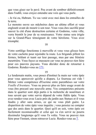 que vous gisez sur le pavé. Peu avant de sombrer définitivement
dans l'oubli, vous croyez entendre une voix qui vous parle.
- Je t'ai eu, Habram. Tu vas venir avec moi dans les entrailles de
la terre.
Le monstre ouvre ses mâchoires dans un ultime effort et vous
engloutit avant de mourir à son tour. Vous vous êtes sacrifié pour
sauver la cité d'une destruction certaine et Godorno, votre ville,
verra bientôt le jour de sa renaissance. Votre statue sera érigée
sur la Grand-Place témoignant de votre héroïsme. Vous avez
triomphé.
18
Votre sortilège fonctionne à merveille et vous vous glissez hors
de votre cachette pour rejoindre la route. Les brigands pillent les
fermes, brûlant et tuant sur leur passage, mus par une frénésie
meurtrière. Vous fuyez ce massacre car vous ne pouvez rien faire
pour ces pauvres paysans. Vous décidez donc de retourner à
Godorno. Rendez-vous au 171.
19
Le lendemain matin, vous posez d'instinct la main sur votre épée
pour vous apercevoir qu'elle a disparu. Le fourreau est vide !
Mettez votre compétence d'Escrime entre parenthèses sur votre
Feuille d'Aventure. Vous ne pouvez plus en faire usage avant de
vous être procuré une nouvelle arme. Vos compatriotes présents
dans le quartier sont déjà partis à la recherche de nourriture et
tous savent que votre survie dépend de votre fidèle épée. Vous
avez rendez-vous avec Lucie près du jardin aux Statues et il vous
faudra y aller sans armes, ce qui ne vous plaît guère. La
disparition de votre épée vous inquiète ; vous pensiez ne compter
que des amis dans le quartier. Quoi qu'il en soit, votre épée est
facilement reconnaissable et celui qui va s'en servir ne pourra
dissimuler longtemps qu'il vous l'a volée. Vous ne pouvez rien
faire pour l'instant, sinon retrouver Lucie. Rendez-vous au 7.
 