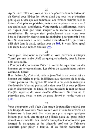 20
Après mûre réflexion, vous décidez de pénétrer dans la forteresse
de Grond pour libérer les vôtres ainsi que tous les prisonniers
politiques. L'idée que ces hommes et ces femmes meurent sous la
torture n'est plus supportable, mais vous ne pourrez réussir seul
une action aussi ambitieuse. Votre peuple a suffisamment couru
de risques pour que vous songiez à le mettre à nouveau à
contribution. Ils accepteraient probablement mais vous avez
besoin d'un cambrioleur et non des moindres pour parvenir à vos
fins. Si vous voulez prendre contact avec Mameluke, qui vous a
déjà aidé dans le passé, rendez-vous au 303. Si vous faites appel
à la jeune Lucie, rendez-vous au 293.
21
Votre plan fonctionne à merveille et vous parvenez à attraper
Tormil par une jambe. Aidé par quelques badauds, vous le hissez
hors de la faille.
5 Pourquoi devrions-nous l'aider ? s'écrie brusquement un des
hommes en le reconnaissant. Les sbires du suzerain nous traitent
comme du bétail !
Il est haïssable, c'est vrai, mais aujourd'hui tu as devant toi un
homme qui mérite ta pitié. Indifférent aux réactions de la foule,
Tormil pleure sa fille, agenouillé devant la faille où le monstre a
élu domicile. Vous ne pouvez plus rien pour lui et vous préférez
quitter discrètement les lieux. Si vous possédez le mot de passe
Vènéfix, rayez-le de votre Feuille d'Aventure. Si vous ne le
possédez pas, notez le mot de passe Satori et rendez-vous au
160.
22
Vous comprenez qu'il s'agit d'un nuage de poussière soulevé par
une troupe de cavaliers. Vous courez vous dissimuler derrière un
buisson sur le bas- côté. Bien vous en a pris puisque, quelques
instants plus tard, une troupe de pillards passe au grand galop
devant votre cachette. Les troubles qui agitent Godorno n'ont pas
épargné la campagne et les brigands profitent de l'absence
d'autorité pour piller à tout-va. Il va falloir redoubler de
 