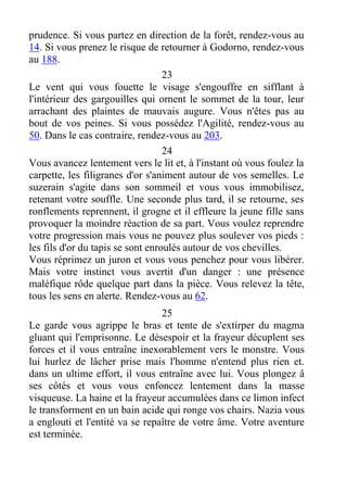 prudence. Si vous partez en direction de la forêt, rendez-vous au
14. Si vous prenez le risque de retourner à Godorno, rendez-vous
au 188.
23
Le vent qui vous fouette le visage s'engouffre en sifflant à
l'intérieur des gargouilles qui ornent le sommet de la tour, leur
arrachant des plaintes de mauvais augure. Vous n'êtes pas au
bout de vos peines. Si vous possédez l'Agilité, rendez-vous au
50. Dans le cas contraire, rendez-vous au 203.
24
Vous avancez lentement vers le lit et, à l'instant où vous foulez la
carpette, les filigranes d'or s'animent autour de vos semelles. Le
suzerain s'agite dans son sommeil et vous vous immobilisez,
retenant votre souffle. Une seconde plus tard, il se retourne, ses
ronflements reprennent, il grogne et il effleure la jeune fille sans
provoquer la moindre réaction de sa part. Vous voulez reprendre
votre progression mais vous ne pouvez plus soulever vos pieds :
les fils d'or du tapis se sont enroulés autour de vos chevilles.
Vous réprimez un juron et vous vous penchez pour vous libérer.
Mais votre instinct vous avertit d'un danger : une présence
maléfique rôde quelque part dans la pièce. Vous relevez la tête,
tous les sens en alerte. Rendez-vous au 62.
25
Le garde vous agrippe le bras et tente de s'extirper du magma
gluant qui l'emprisonne. Le désespoir et la frayeur décuplent ses
forces et il vous entraîne inexorablement vers le monstre. Vous
lui hurlez de lâcher prise mais l'homme n'entend plus rien et.
dans un ultime effort, il vous entraîne avec lui. Vous plongez â
ses côtés et vous vous enfoncez lentement dans la masse
visqueuse. La haine et la frayeur accumulées dans ce limon infect
le transforment en un bain acide qui ronge vos chairs. Nazia vous
a englouti et l'entité va se repaître de votre âme. Votre aventure
est terminée.
 
