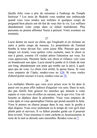 26
Quelle folie vous a pris de retourner à l'auberge du Temple
Intérieur ? Les amis de Skakshi vous tendent une embuscade
quand vous vous rendez aux toilettes et quelques coups de
poignard bien placés ont tôt fait de vous ôter la vie. Les ruffians
abandonnent votre corps dans ce réduit malodorant. Plus
personne ne pourra affronter Nazia à présent. Votre aventure est
terminée.
27
Lucie donne un sucre au chien, qui l'engloutit et en réclame un
autre à petits coups de museau. Le propriétaire de l'animal
bombe le torse devant l'ac- corte jeune fille. Pensant que tout
danger est écarté, vous quittez votre cachette, mais le chien se
met à gémir, comme s'il voulait attirer l'attention sur vous. En
vous apercevant, l'homme lâche son chien et s'élance vers vous
en brandissant son épée. Lucie étend la jambe et il s'étale de tout
son long, abandonnant son arme qui tombe sur le pavé, à quel-
ques pas de vous. Le chien s'est arrêté, la queue basse. Si vous
vous emparez de l’épée, rendez-vous au 124. Si vous voulez
d'abord porter secours à Lucie, rendez-vous au 75.
28
Les multiples libertés que vous avez prises avec la loi dans le
passé ont eu pour effet indirect d'aiguiser vos sens. Dans la nuit,
des pas furtifs font grincer les marches qui mènent à votre
repaire et vous vous réveillez en sursaut, sur le qui-vive. Une sil-
houette se déplace dans la pénombre. Vous vous emparez de
votre épée et vous apostrophez l'intrus qui prend aussitôt la fuite.
Vous le prenez en chasse jusque dans la rue, mais le gredin a
déjà disparu. Vous avez seulement eu le temps de voir qu'il était
plutôt petit et nerveux. Il va falloir prendre garde car il pourrait
bien revenir. Vous retournez à votre cachette et, heureusement, le
reste de la nuit se déroule sans encombre. Rendez-vous au 7.
 