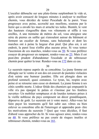 29
L'escalier débouche sur une plate-forme surplombant le vide et,
après avoir consacré de longues minutes à analyser te meilleur
chemin, vous décidez de tenter Pescalade de la paroi. Vous
progressez avec peine, accroché aux moellons, soutenu par le
lierre qui a envahi les murs et arraché tes tuiles. Bientôt, le vent
des hauteurs s'engouffre dans vos vêtements et siffle à vos
oreilles, A une trentaine de mètres du sol, vous atteignez une
série de pierres en saillie qui s'enroulent autour du bâtiment et
forment un escalier de fortune, sans balustrade et dont les
marches ont à peine la largeur d'un pied. Qui plus est, à cet
endroit, la paroi lisse n'offre plus aucune prise. Si vous tentez
l'ascension de ces marches, rendez-vous au 50. Si vous préférez
essayer de progresser en rampant, rendez-vous au 23. Mais il est
peut-être prudent d'abandonner l'escalade et de rebrousser
chemin pour quitter la tour. Rendez-vous au 172 dans ce cas.
30
Le suzerain repose auprès de sa concubine. La jeune femme est
allongée sur le ventre et son dos est couvert de pustules violacées
d'où suinte une humeur jaunâtre. Elle est plongée dans un
profond sommeil, quasi comateux. Le tyran, lui, respire avec
peine et se retourne sans cesse en dormant. La jeune femme à ses
côtés semble morte. L'odeur fétide des charniers qui empuantit la
ville n'a pas épargné le palais et s'insinue par les fenêtres
ouvertes- Un mobilier somptueux et de lourdes tentures prises à
la vieille noblesse du pays composent un décor grandiloquent,
dépourvu de goût. Le suzerain est à votre merci. Allez-vous lui
faire payer les tourments qu'il fait subir aux vôtres ou bien
enlever sa concubine afin de l'interroger et apprendre peut- être
les motivations du suzerain ? Quoi que vous décidiez, il faut
d'abord vous approcher du lit. Si vous agissez ainsi, rendez-vous
au 40. Si vous préférez ne pas courir de risques inutiles et
rebrousser chemin, rendez-vous au 161.
 