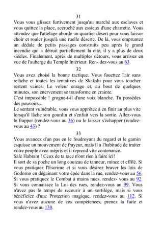 31
Vous vous glissez furtivement jusqu'au marché aux esclaves et
vous quittez la place, accroché aux essieux d'une charrette. Vous
attendez que l'attelage aborde un quartier désert pour vous laisser
choir et rouler jusqu'à une ruelle déserte. De là, vous empruntez
un dédale de petits passages construits peu après le grand
incendie qui a détruit partiellement la cité, il y a plus de deux
siècles. Finalement, après de multiples détours, vous arrivez en
vue de l'auberge du Temple Intérieur. Ren- dez-vous au 63.
32
Vous avez choisi la bonne tactique. Vous fouettez l'air sans
relâche et toutes les tentatives de Skakshi pour vous toucher
restent vaines. Le voleur enrage et, au bout de quelques
minutes, son énervement se transforme en crainte.
C'est impossible ! grogne-t-il d'une voix blanche. Tu possèdes
des pouvoirs...
Le sentant vulnérable, vous vous apprêtez à en finir au plus vite
lorsqu'il lâche son gourdin et s'enfuit vers la sortie. Allez-vous
le frapper (rendez-vous au 36) ou le laisser s'échapper (rendez-
vous au 43) ?
33
Vous avancez d'un pas en le foudroyant du regard et le gamin
esquisse un mouvement de frayeur, mais il a l'habitude de traiter
votre peuple avec mépris et il reprend vite contenance.
Sale Habram ! Ceux de ta race n'ont rien à faire ici!
Il sort de sa poche un long couteau de tanneur, mince et effilé. Si
vous pratiquez l'Escrime et si vous désirez braver les lois de
Godorno en dégainant votre épée dans la rue, rendez-vous au 56.
Si vous pratiquez le Combat à mains nues, rendez- vous au 92.
Si vous connaissez la Loi des rues, rendez-vous au 99. Vous
n'avez pas le temps de recourir à un sortilège, mais si vous
bénéficiez d'une Protection magique, rendez-vous au 112. Si
vous n'avez aucune de ces compétences, prenez la fuite et
rendez-vous au 130.
 