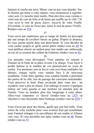 haineux et crache par terre. Mieux vaut ne pas vous attarder. Sur
le chemin qui mène à votre repaire, vous commencez à regretter
votre acte. Ce meurtre était inutile. Peut-être êtes-vous victime à
votre tour du vent de folie et de haine qui souffle sur la ville ? Si
vous avez le mot de passe Satori, rayez-le de votre Feuille
d'Aventure, si vous ne l'avez pas, notez le mot de passe Vènéfix.
Rendez-vous au 214.
37
Vous savez par expérience que ce nuage de fumée est provoqué
par une troupe de cavaliers lancés au galop. D'après la distance,
ils vous auront rejoint dans une demi-heure. Si vous décidez de
vous cacher jusqu'à ce qu'ils soient partis rendez-vous au 69. Si
vous préférez choisir un endroit pour leur tendre une embuscade,
au cas où ce seraient des soldats de Godorno, rendez-vous au 82.
38
Les passants vous dévisagent. Vous repartez en courant à
l'instant où la foule de la place revient à la charge. Vous fuyez à
perdre haleine et le nombre de vos poursuivants ne cesse de
croître. Vos poumons sont en feu et vous avez beau multiplier les
détours, chaque ruelle vous ramène face à de nouveaux
assaillants. Votre fuite éperdue vous conduit bientôt à proximité
des portes de la ville, lieu de passage des caravanes marchandes.
Vous percevez le bruit d'une cavalcade dans votre dos : un
escadron vous a pris en chasse. Une auberge se trouve à quelques
mètres sur votre gauche et une monture est attachée près de
l'entrée. Vous ne tiendrez plus très longtemps à cette allure.
Allez-vous emprunter ce cheval (rendez-vous au 237) ou
chercher à vous dissimuler dans l'auberge (rendez-vous au 255) ?
39
Vous n'avez pas peur des chiens, quelle que soit leur taille. Vous
sortez de votre cachette pour vous avancer d'un pas nonchalant,
mais l'animal échappe à la surveillance de son maître et s'élance
vers vous. Si vous possédez une épée, rendez-vous au 68. Sinon,
rendez-vous au 57.
 