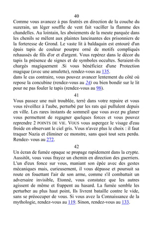 40
Comme vous avancez à pas feutrés en direction de la couche du
suzerain, un léger souffle de vent fait vaciller la flamme des
chandelles. Au lointain, les aboiements de la meute parquée dans
les chenils se mêlent aux plaintes lancinantes des prisonniers de
la forteresse de Grond. Le vaste lit à baldaquin est entouré d'un
épais tapis de couleur pourpre orné de motifs compliqués
rehaussés de fils d'or et d'argent. Vous repérez dans le décor du
tapis la présence de signes et de symboles occultes. Seraient-ils
chargés magiquement .Si vous bénéficiez d'une Protection
magique (avec une amulette), rendez-vous au 135.
dans le cas contraire, vous pouvez avancer lentement du côté où
repose la concubine (rendez-vous au 24) ou bien bondir sur le lit
pour ne pas fouler le tapis (rendez-vous au 98).
41
Vous passez une nuit troublée, terré dans votre repaire et vous
vous réveillez à l'aube, perturbé par les rats qui pullulent depuis
en ville. Les rares instants de sommeil que vous avez pu glaner
vous permettent de regagner quelques forces et vous pouvez
reprendre 2 POINTS DE VIE. VOUS vous aspergez le visage d'eau
froide en observant le ciel gris. Vous n'avez plus le choix : il faut
traquer Nazia et éliminer ce monstre, sans quoi tout sera perdu.
Rendez- vous au 272.
42
Un écran de fumée opaque se propage rapidement dans la crypte.
Aussitôt, vous vous frayez un chemin en direction des guerriers.
L'un d'eux fonce sur vous, maniant son épée avec des gestes
mécaniques mais, curieusement, il vous dépasse et poursuit sa
route en fouettant l'air de son arme, comme s'il combattait un
adversaire invisible, Etonné, vous constatez que les autres
agissent de même et frappent au hasard. La fumée semble les
perturber au plus haut point, Ils livrent bataille contre le vide,
sans se préoccuper de vous. Si vous avez la Connaissance de la
mythologie, rendez-vous au 119. Sinon, rendez-vous au 133.
 