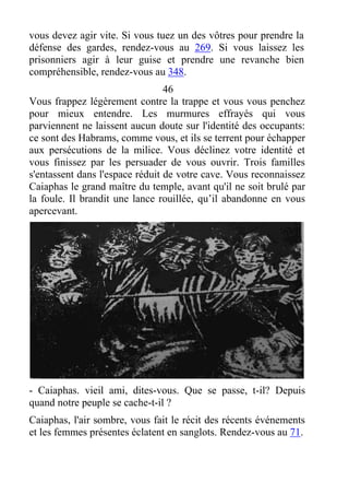 vous devez agir vite. Si vous tuez un des vôtres pour prendre la
défense des gardes, rendez-vous au 269. Si vous laissez les
prisonniers agir à leur guise et prendre une revanche bien
compréhensible, rendez-vous au 348.
46
Vous frappez légèrement contre la trappe et vous vous penchez
pour mieux entendre. Les murmures effrayés qui vous
parviennent ne laissent aucun doute sur l'identité des occupants:
ce sont des Habrams, comme vous, et ils se terrent pour échapper
aux persécutions de la milice. Vous déclinez votre identité et
vous finissez par les persuader de vous ouvrir. Trois familles
s'entassent dans l'espace réduit de votre cave. Vous reconnaissez
Caiaphas le grand maître du temple, avant qu'il ne soit brulé par
la foule. Il brandit une lance rouillée, qu’il abandonne en vous
apercevant.
- Caiaphas. vieil ami, dites-vous. Que se passe, t-il? Depuis
quand notre peuple se cache-t-il ?
Caiaphas, l'air sombre, vous fait le récit des récents événements
et les femmes présentes éclatent en sanglots. Rendez-vous au 71.
 