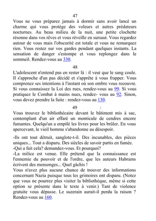 47
Vous ne vous préparez jamais à dormir sans avoir lancé un
charme qui vous protège des voleurs et autres prédateurs
nocturnes. Au beau milieu de la nuit, une petite clochette
résonne dans vos rêves et vous réveille en sursaut. Vous regardez
autour de vous mais l'obscurité est totale et vous ne remarquez
rien. Vous restez sur vos gardes pendant quelques instants. La
sensation de danger s'estompe et vous replongez dans le
sommeil. Rendez-vous au 330.
48
L'adolescent n'entend pas en rester là : il veut que le sang coule.
Il s'approche d'un pas décidé et s'apprête à vous frapper. Vous
comprenez ses intentions à l'instant où son ombre vous recouvre.
Si vous connaissez la Loi des rues, rendez-vous au 99. Si vous
pratiquez le Combat à mains nues, rendez- vous au 92. Sinon,
vous devez prendre la fuite : rendez-vous au 130.
49 :
Vous trouvez le bibliothécaire devant le bâtiment mis à sac,
contemplant d'un air effaré un monticule de cendres encore
fumantes. Quelqu'un a empilé les livres pour les brûler. En vous
apercevant, le vieil homme s'abandonne au désespoir.
-Ils ont tout détruit, sanglote-t-il. Des incunables, des pièces
uniques... Tout a disparu. Des siècles de savoir partis en fumée.
-Qui a fait cela? demandez-vous. Et pourquoi?
-La milice est venue. Elle prétend que la connaissance est
l'ennemie du pouvoir et de l'ordre, que les auteurs Habrams
écrivent des mensonges... Quel gâchis !
Vous n'avez plus aucune chance de trouver des informations
concernant Nazia puisque tous les grimoires ont disparu. (Notez
que vous ne pourrez plus visiter la bibliothèque, même si cette
option se présente dans le texte à venir.) Tant de violence
gratuite vous dépasse. Le suzerain aurait-il perdu la raison ?
Rendez-vous au 160.
 