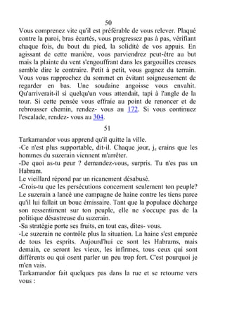 50
Vous comprenez vite qu'il est préférable de vous relever. Plaqué
contre la paroi, bras écartés, vous progressez pas à pas, vérifiant
chaque fois, du bout du pied, la solidité de vos appuis. En
agissant de cette manière, vous parviendrez peut-être au but
mais la plainte du vent s'engouffrant dans les gargouilles creuses
semble dire le contraire. Petit à petit, vous gagnez du terrain.
Vous vous rapprochez du sommet en évitant soigneusement de
regarder en bas. Une soudaine angoisse vous envahit.
Qu'arriverait-il si quelqu'un vous attendait, tapi à l'angle de la
tour. Si cette pensée vous effraie au point de renoncer et de
rebrousser chemin, rendez- vous au 172. Si vous continuez
l'escalade, rendez- vous au 304.
51
Tarkamandor vous apprend qu'il quitte la ville.
-Ce n'est plus supportable, dit-il. Chaque jour, je crains que les
hommes du suzerain viennent m'arrêter.
-De quoi as-tu peur ? demandez-vous, surpris. Tu n'es pas un
Habram.
Le vieillard répond par un ricanement désabusé.
-Crois-tu que les persécutions concernent seulement ton peuple?
Le suzerain a lancé une campagne de haine contre les tiens parce
qu'il lui fallait un bouc émissaire. Tant que la populace décharge
son ressentiment sur ton peuple, elle ne s'occupe pas de la
politique désastreuse du suzerain.
-Sa stratégie porte ses fruits, en tout cas, dites- vous.
-Le suzerain ne contrôle plus la situation. La haine s'est emparée
de tous les esprits. Aujourd'hui ce sont les Habrams, mais
demain, ce seront les vieux, les infirmes, tous ceux qui sont
différents ou qui osent parler un peu trop fort. C'est pourquoi je
m'en vais.
Tarkamandor fait quelques pas dans la rue et se retourne vers
vous :
 