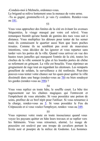 -Conduis-moi à Melmelo, ordonnez-vous.
Le brigand se relève lentement sous la menace de votre arme.
-Tu as gagné, grommelle-t-il. je vais t'y conduire. Rendez-vous
au 181.
53
Vous vous approchez des limites de la cité en évitant les avenues
fréquentées, le visage masqué par votre col relevé. Vous
remarquez bientôt qu'une bande de gamins des rues vous suit à
distance. Vous multipliez les détours pour tenter de les semer
mais ils connaissent le quartier aussi bien que leurs poches
trouées. Comme ils ne semblent pas avoir de mauvaises
intentions, vous décidez de les ignorer et vous repartez sans
tarder vers les portes de la ville. Quand vous arrivez en vue des
hautes tours jumelles qui marquent l'entrée de la cité, toutes les
cloches de la ville sonnent le glas et les lourdes portes de chêne
se referment en grinçant. La ville est bouclée. Vous réprimez un
grognement de rage tout en regardant les alentours. Les remparts
grouillent de soldats, la surveillance a été renforcée. Peut-être
pouvez-vous tenter votre chance sur les quais pour quitter la ville
dissimulé dans une barge (rendez-vous au 70) ou bien soudoyer
les gardes (rendez-vous au 398) ?
54
Vous vous repliez en toute hâte, le souffle court. La bête tire
rageusement sur les chaînes magiques qui l'entravent et
l'empêchent de vous atteindre. Si vous possédez une potion de
soins, profitez de ce bref répit pour l'utiliser. Si vous retournez à
la charge, rendez-vous au 5. Si vous possédez le Feu du
Crépuscule et si vous voulez l'employer, rendez- vous au 349.
55
Vous reprenez votre route en toute insouciance quand vous
voyez les paysans quitter en hâte leurs travaux et se replier vers
les bâtiments. Vous vous retournez, alarmé. Le nuage de
poussière est soulevé par une troupe de cavaliers portant la
livrée noir et pourpre de la milice de Godorno. Les hommes
 