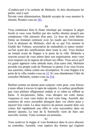 -Conduis-moi à la cachette de Melmelo. Je dois absolument lui
parler, seul à seul.
Devant votre détermination, Skakshi accepte de vous montrer le
chemin. Rendez-vous au 181.
59
Vous connaissez bien la faune interlope qui compose la pègre
locale et vous vous faufilez par des ruelles étroites jusqu'à une
somptueuse villa entourée d'un parc. Le luxe de cette bâtisse
forme un étonnant contraste avec les taudis qui l'environnent.
Cest la demeure de Melmelo, chef de ce que l'on nomme la
Guilde des Voleurs, association de malandrins et autres monte-
en-l'air ayant des ramifications dans toute la cité. Vous hésitez
un instant avant de frapper à la porte de la villa. Melmelo a
souvent essayé de vous attirer dans son organisation, mais vous
avez toujours eu la sagesse de refuser ses offres. Vous savez qu'il
n'a guère apprécié votre attitude mais, d'un autre côté, Melmelo
possède son propre code de l'honneur et jamais il ne vous livrera
aux autorités, même contre une récompense. Si vous frappez â la
porte de la villa, rendez-vous au 12. Si vous abandonnez l'idée de
consulter Melmelo, rendez-vous au 214.
60
Hurlant comme un damné pour conjurer votre peur, vous foncez
à toute allure à travers le tapis de serpents. La surface grouillante
que vous piétinez allègrement ondule et se cabre en sifflant sa
haine. A mi-parcours, hélas, vous dérapez sur cette masse
visqueuse et vous vous étalez de tout votre long. Aussitôt, des
centaines de crocs recourbés plongent dans vos chairs pour y
injecter leur venin. La dose massive de poison courant dans vos
veines fait rapidement son effet et vous succombez dans un
dernier spasme. La tour de la Sentinelle vient de faire une
nouvelle victime. Votre aventure est terminée.
61
Vous soulevez la trappe et vous bondissez dans la cave obscure
en contrebas. Aussitôt, vous repérez des formes qui s'agitent
 