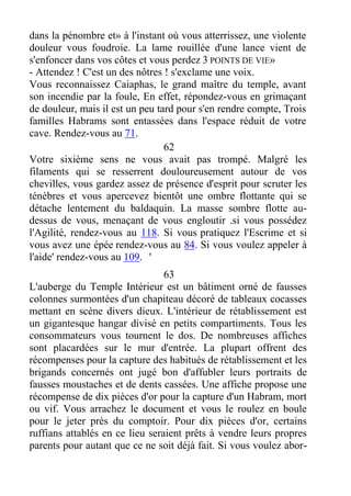 dans la pénombre et» à l'instant où vous atterrissez, une violente
douleur vous foudroie. La lame rouillée d'une lance vient de
s'enfoncer dans vos côtes et vous perdez 3 POINTS DE VIE»
- Attendez ! C'est un des nôtres ! s'exclame une voix.
Vous reconnaissez Caiaphas, le grand maître du temple, avant
son incendie par la foule, En effet, répondez-vous en grimaçant
de douleur, mais il est un peu tard pour s'en rendre compte, Trois
familles Habrams sont entassées dans l'espace réduit de votre
cave. Rendez-vous au 71.
62
Votre sixième sens ne vous avait pas trompé. Malgré les
filaments qui se resserrent douloureusement autour de vos
chevilles, vous gardez assez de présence d'esprit pour scruter les
ténèbres et vous apercevez bientôt une ombre flottante qui se
détache lentement du baldaquin. La masse sombre flotte au-
dessus de vous, menaçant de vous engloutir .si vous possédez
l'Agilité, rendez-vous au 118. Si vous pratiquez l'Escrime et si
vous avez une épée rendez-vous au 84. Si vous voulez appeler à
l'aide' rendez-vous au 109. '
63
L'auberge du Temple Intérieur est un bâtiment orné de fausses
colonnes surmontées d'un chapiteau décoré de tableaux cocasses
mettant en scène divers dieux. L'intérieur de rétablissement est
un gigantesque hangar divisé en petits compartiments. Tous les
consommateurs vous tournent le dos. De nombreuses affiches
sont placardées sur le mur d'entrée. La plupart offrent des
récompenses pour la capture des habitués de rétablissement et les
brigands concernés ont jugé bon d'affubler leurs portraits de
fausses moustaches et de dents cassées. Une affiche propose une
récompense de dix pièces d'or pour la capture d'un Habram, mort
ou vif. Vous arrachez le document et vous le roulez en boule
pour le jeter près du comptoir. Pour dix pièces d'or, certains
ruffians attablés en ce lieu seraient prêts à vendre leurs propres
parents pour autant que ce ne soit déjà fait. Si vous voulez abor-
 
